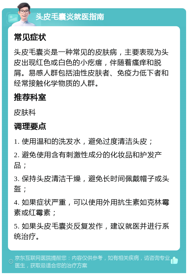 头皮毛囊炎就医指南 常见症状 头皮毛囊炎是一种常见的皮肤病，主要表现为头皮出现红色或白色的小疙瘩，伴随着瘙痒和脱屑。易感人群包括油性皮肤者、免疫力低下者和经常接触化学物质的人群。 推荐科室 皮肤科 调理要点 1. 使用温和的洗发水，避免过度清洁头皮； 2. 避免使用含有刺激性成分的化妆品和护发产品； 3. 保持头皮清洁干燥，避免长时间佩戴帽子或头盔； 4. 如果症状严重，可以使用外用抗生素如克林霉素或红霉素； 5. 如果头皮毛囊炎反复发作，建议就医并进行系统治疗。