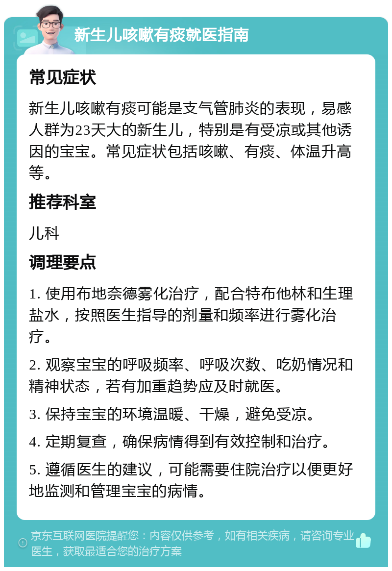 新生儿咳嗽有痰就医指南 常见症状 新生儿咳嗽有痰可能是支气管肺炎的表现，易感人群为23天大的新生儿，特别是有受凉或其他诱因的宝宝。常见症状包括咳嗽、有痰、体温升高等。 推荐科室 儿科 调理要点 1. 使用布地奈德雾化治疗，配合特布他林和生理盐水，按照医生指导的剂量和频率进行雾化治疗。 2. 观察宝宝的呼吸频率、呼吸次数、吃奶情况和精神状态，若有加重趋势应及时就医。 3. 保持宝宝的环境温暖、干燥，避免受凉。 4. 定期复查，确保病情得到有效控制和治疗。 5. 遵循医生的建议，可能需要住院治疗以便更好地监测和管理宝宝的病情。