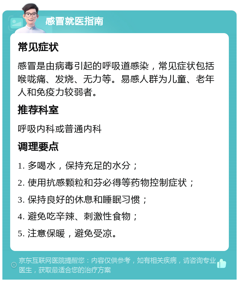 感冒就医指南 常见症状 感冒是由病毒引起的呼吸道感染，常见症状包括喉咙痛、发烧、无力等。易感人群为儿童、老年人和免疫力较弱者。 推荐科室 呼吸内科或普通内科 调理要点 1. 多喝水，保持充足的水分； 2. 使用抗感颗粒和芬必得等药物控制症状； 3. 保持良好的休息和睡眠习惯； 4. 避免吃辛辣、刺激性食物； 5. 注意保暖，避免受凉。