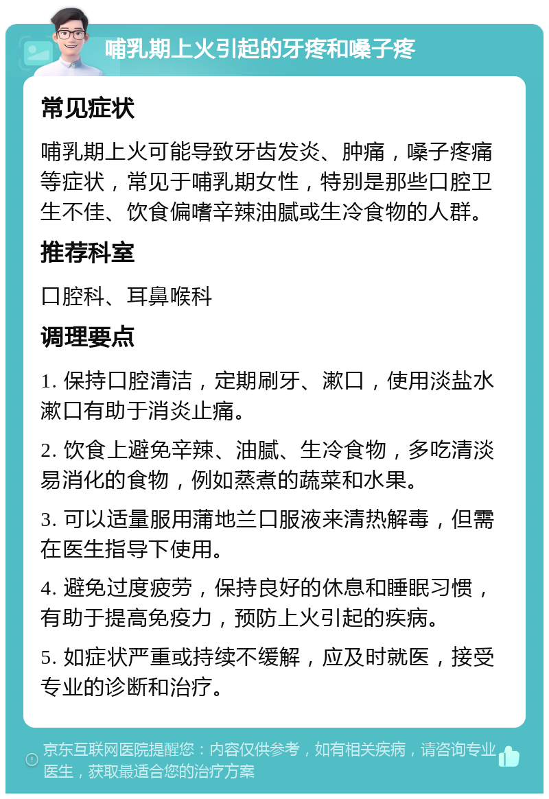 哺乳期上火引起的牙疼和嗓子疼 常见症状 哺乳期上火可能导致牙齿发炎、肿痛，嗓子疼痛等症状，常见于哺乳期女性，特别是那些口腔卫生不佳、饮食偏嗜辛辣油腻或生冷食物的人群。 推荐科室 口腔科、耳鼻喉科 调理要点 1. 保持口腔清洁，定期刷牙、漱口，使用淡盐水漱口有助于消炎止痛。 2. 饮食上避免辛辣、油腻、生冷食物，多吃清淡易消化的食物，例如蒸煮的蔬菜和水果。 3. 可以适量服用蒲地兰口服液来清热解毒，但需在医生指导下使用。 4. 避免过度疲劳，保持良好的休息和睡眠习惯，有助于提高免疫力，预防上火引起的疾病。 5. 如症状严重或持续不缓解，应及时就医，接受专业的诊断和治疗。