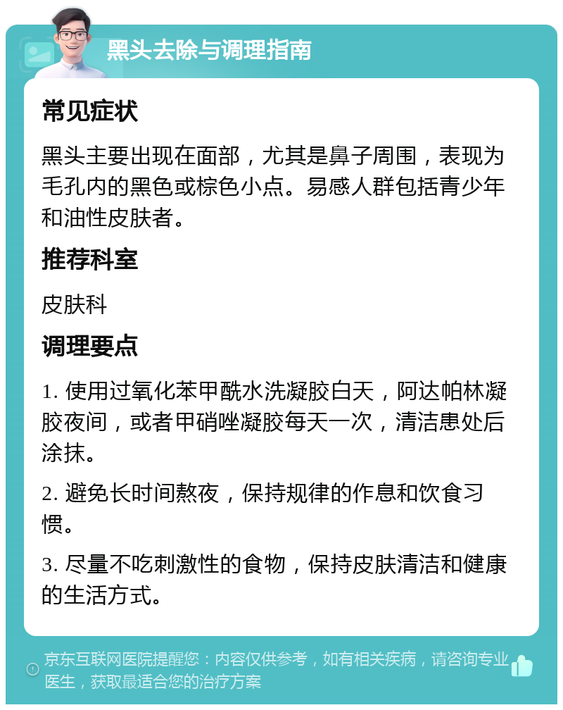 黑头去除与调理指南 常见症状 黑头主要出现在面部，尤其是鼻子周围，表现为毛孔内的黑色或棕色小点。易感人群包括青少年和油性皮肤者。 推荐科室 皮肤科 调理要点 1. 使用过氧化苯甲酰水洗凝胶白天，阿达帕林凝胶夜间，或者甲硝唑凝胶每天一次，清洁患处后涂抹。 2. 避免长时间熬夜，保持规律的作息和饮食习惯。 3. 尽量不吃刺激性的食物，保持皮肤清洁和健康的生活方式。