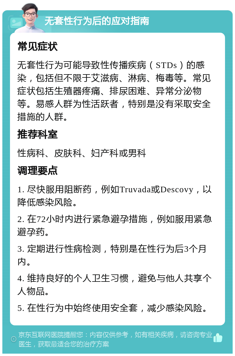 无套性行为后的应对指南 常见症状 无套性行为可能导致性传播疾病（STDs）的感染，包括但不限于艾滋病、淋病、梅毒等。常见症状包括生殖器疼痛、排尿困难、异常分泌物等。易感人群为性活跃者，特别是没有采取安全措施的人群。 推荐科室 性病科、皮肤科、妇产科或男科 调理要点 1. 尽快服用阻断药，例如Truvada或Descovy，以降低感染风险。 2. 在72小时内进行紧急避孕措施，例如服用紧急避孕药。 3. 定期进行性病检测，特别是在性行为后3个月内。 4. 维持良好的个人卫生习惯，避免与他人共享个人物品。 5. 在性行为中始终使用安全套，减少感染风险。