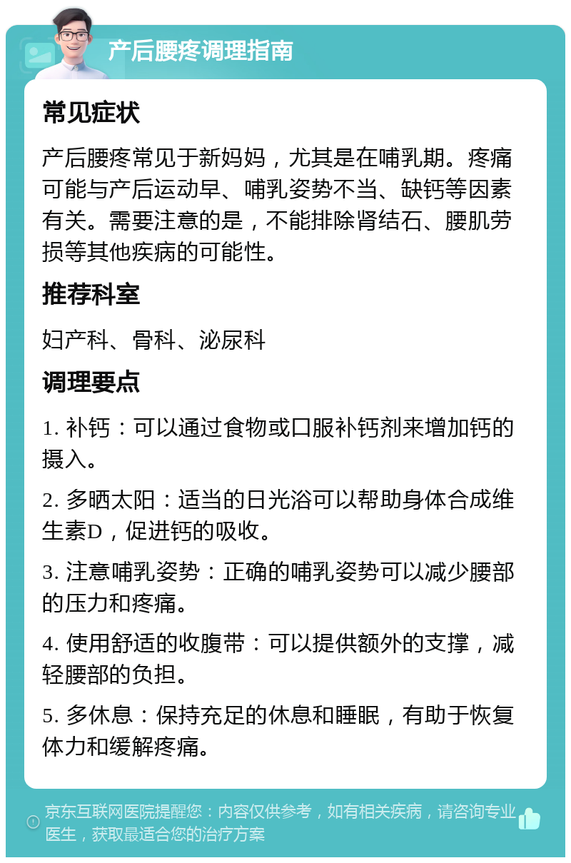 产后腰疼调理指南 常见症状 产后腰疼常见于新妈妈，尤其是在哺乳期。疼痛可能与产后运动早、哺乳姿势不当、缺钙等因素有关。需要注意的是，不能排除肾结石、腰肌劳损等其他疾病的可能性。 推荐科室 妇产科、骨科、泌尿科 调理要点 1. 补钙：可以通过食物或口服补钙剂来增加钙的摄入。 2. 多晒太阳：适当的日光浴可以帮助身体合成维生素D，促进钙的吸收。 3. 注意哺乳姿势：正确的哺乳姿势可以减少腰部的压力和疼痛。 4. 使用舒适的收腹带：可以提供额外的支撑，减轻腰部的负担。 5. 多休息：保持充足的休息和睡眠，有助于恢复体力和缓解疼痛。