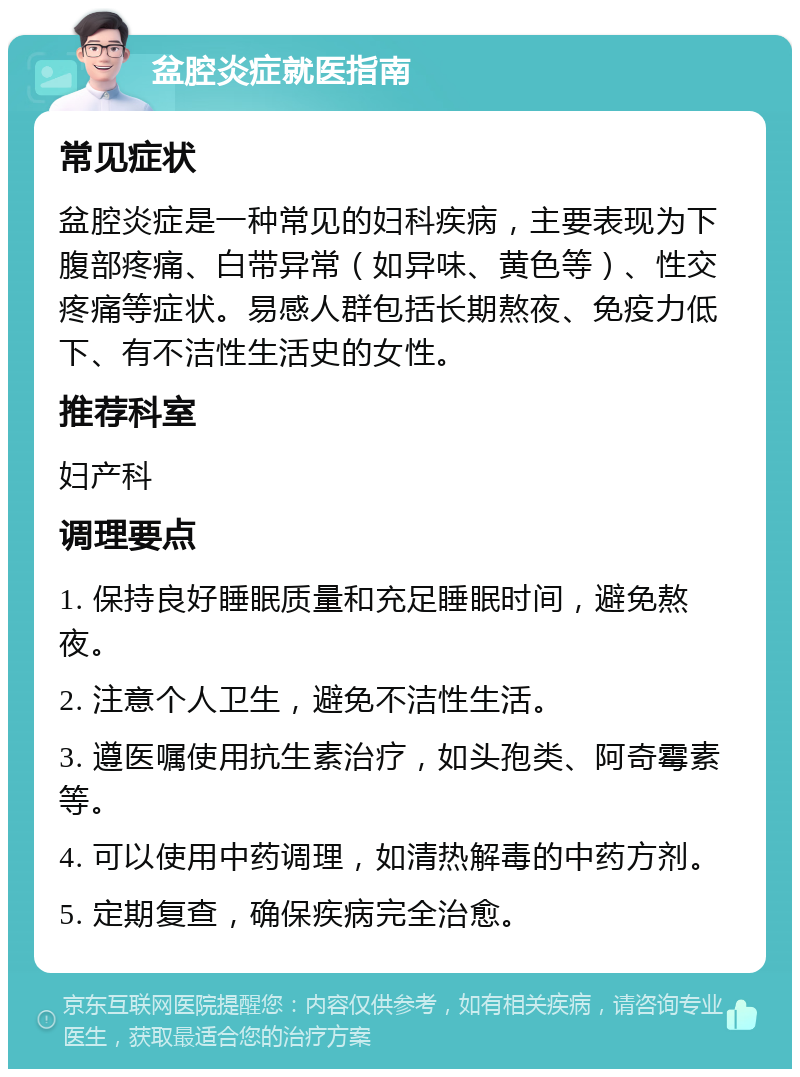 盆腔炎症就医指南 常见症状 盆腔炎症是一种常见的妇科疾病，主要表现为下腹部疼痛、白带异常（如异味、黄色等）、性交疼痛等症状。易感人群包括长期熬夜、免疫力低下、有不洁性生活史的女性。 推荐科室 妇产科 调理要点 1. 保持良好睡眠质量和充足睡眠时间，避免熬夜。 2. 注意个人卫生，避免不洁性生活。 3. 遵医嘱使用抗生素治疗，如头孢类、阿奇霉素等。 4. 可以使用中药调理，如清热解毒的中药方剂。 5. 定期复查，确保疾病完全治愈。