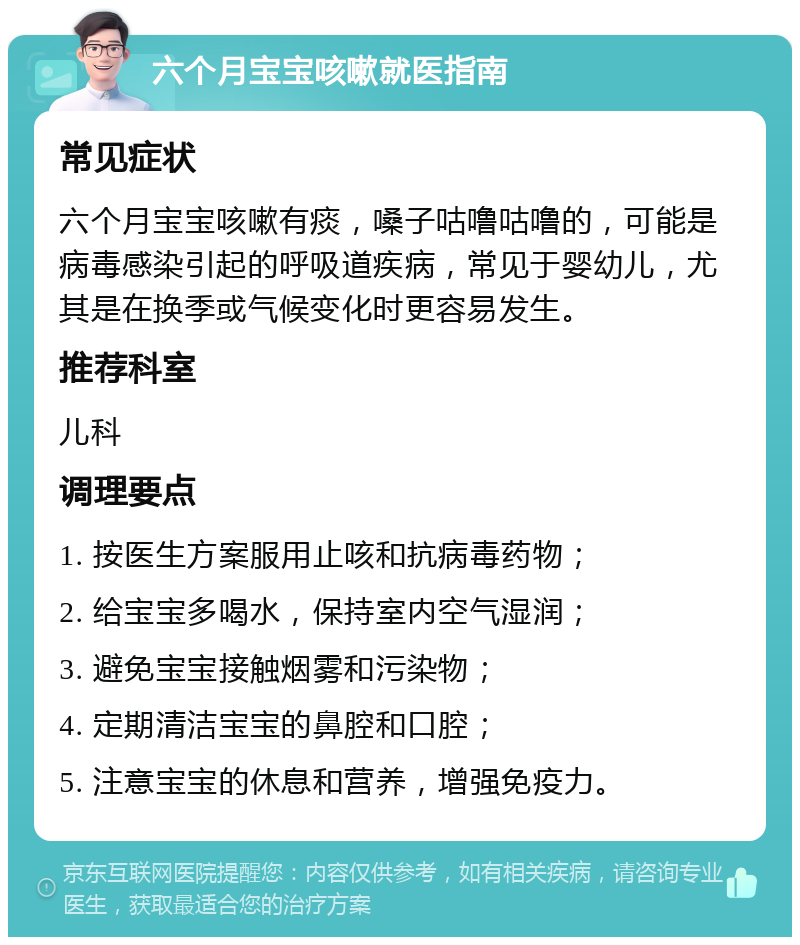 六个月宝宝咳嗽就医指南 常见症状 六个月宝宝咳嗽有痰，嗓子咕噜咕噜的，可能是病毒感染引起的呼吸道疾病，常见于婴幼儿，尤其是在换季或气候变化时更容易发生。 推荐科室 儿科 调理要点 1. 按医生方案服用止咳和抗病毒药物； 2. 给宝宝多喝水，保持室内空气湿润； 3. 避免宝宝接触烟雾和污染物； 4. 定期清洁宝宝的鼻腔和口腔； 5. 注意宝宝的休息和营养，增强免疫力。