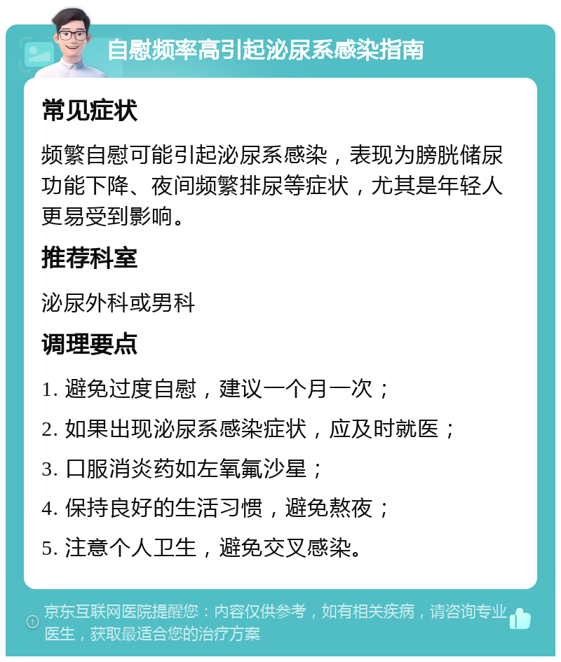 自慰频率高引起泌尿系感染指南 常见症状 频繁自慰可能引起泌尿系感染，表现为膀胱储尿功能下降、夜间频繁排尿等症状，尤其是年轻人更易受到影响。 推荐科室 泌尿外科或男科 调理要点 1. 避免过度自慰，建议一个月一次； 2. 如果出现泌尿系感染症状，应及时就医； 3. 口服消炎药如左氧氟沙星； 4. 保持良好的生活习惯，避免熬夜； 5. 注意个人卫生，避免交叉感染。