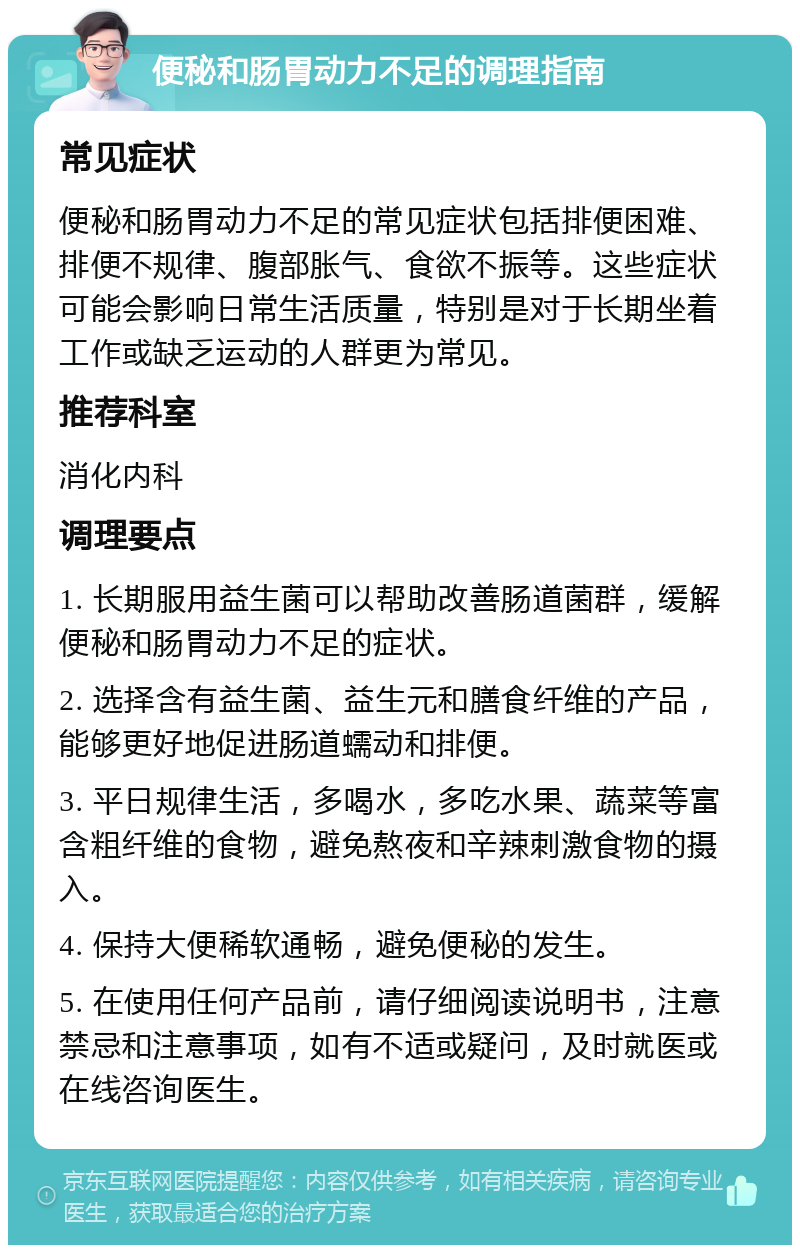 便秘和肠胃动力不足的调理指南 常见症状 便秘和肠胃动力不足的常见症状包括排便困难、排便不规律、腹部胀气、食欲不振等。这些症状可能会影响日常生活质量，特别是对于长期坐着工作或缺乏运动的人群更为常见。 推荐科室 消化内科 调理要点 1. 长期服用益生菌可以帮助改善肠道菌群，缓解便秘和肠胃动力不足的症状。 2. 选择含有益生菌、益生元和膳食纤维的产品，能够更好地促进肠道蠕动和排便。 3. 平日规律生活，多喝水，多吃水果、蔬菜等富含粗纤维的食物，避免熬夜和辛辣刺激食物的摄入。 4. 保持大便稀软通畅，避免便秘的发生。 5. 在使用任何产品前，请仔细阅读说明书，注意禁忌和注意事项，如有不适或疑问，及时就医或在线咨询医生。