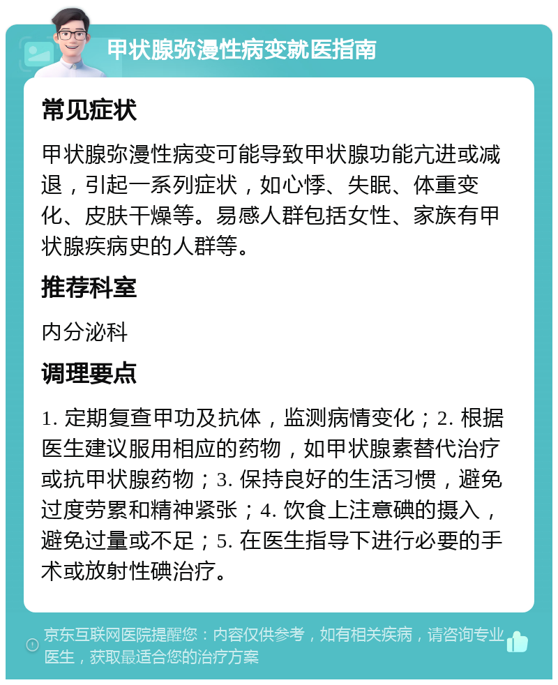 甲状腺弥漫性病变就医指南 常见症状 甲状腺弥漫性病变可能导致甲状腺功能亢进或减退，引起一系列症状，如心悸、失眠、体重变化、皮肤干燥等。易感人群包括女性、家族有甲状腺疾病史的人群等。 推荐科室 内分泌科 调理要点 1. 定期复查甲功及抗体，监测病情变化；2. 根据医生建议服用相应的药物，如甲状腺素替代治疗或抗甲状腺药物；3. 保持良好的生活习惯，避免过度劳累和精神紧张；4. 饮食上注意碘的摄入，避免过量或不足；5. 在医生指导下进行必要的手术或放射性碘治疗。