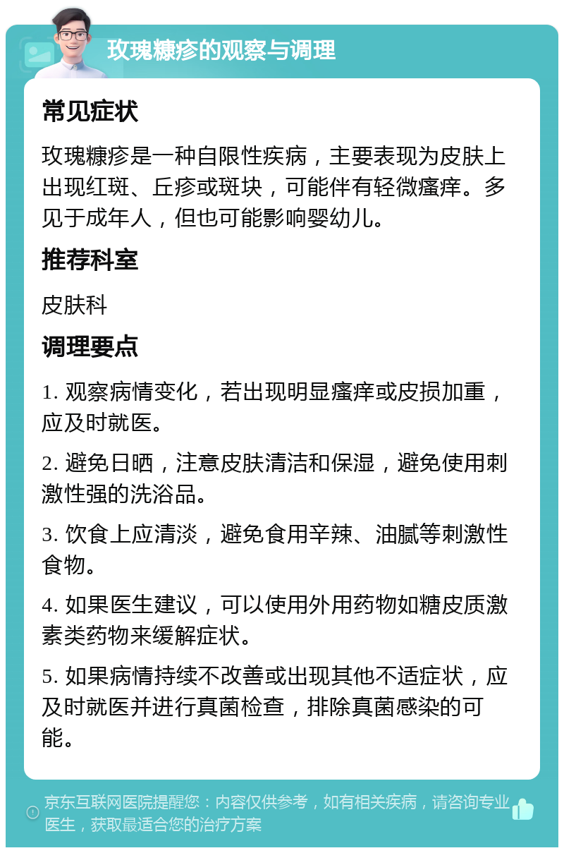 玫瑰糠疹的观察与调理 常见症状 玫瑰糠疹是一种自限性疾病，主要表现为皮肤上出现红斑、丘疹或斑块，可能伴有轻微瘙痒。多见于成年人，但也可能影响婴幼儿。 推荐科室 皮肤科 调理要点 1. 观察病情变化，若出现明显瘙痒或皮损加重，应及时就医。 2. 避免日晒，注意皮肤清洁和保湿，避免使用刺激性强的洗浴品。 3. 饮食上应清淡，避免食用辛辣、油腻等刺激性食物。 4. 如果医生建议，可以使用外用药物如糖皮质激素类药物来缓解症状。 5. 如果病情持续不改善或出现其他不适症状，应及时就医并进行真菌检查，排除真菌感染的可能。