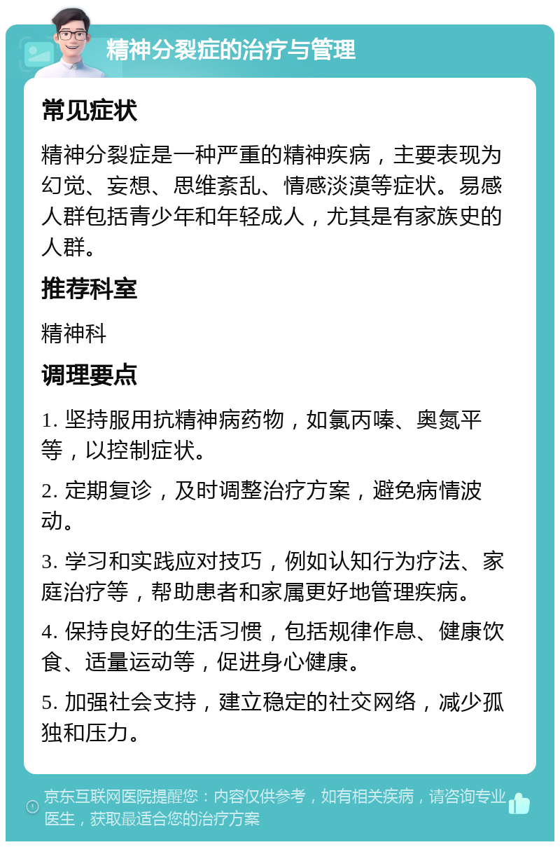 精神分裂症的治疗与管理 常见症状 精神分裂症是一种严重的精神疾病，主要表现为幻觉、妄想、思维紊乱、情感淡漠等症状。易感人群包括青少年和年轻成人，尤其是有家族史的人群。 推荐科室 精神科 调理要点 1. 坚持服用抗精神病药物，如氯丙嗪、奥氮平等，以控制症状。 2. 定期复诊，及时调整治疗方案，避免病情波动。 3. 学习和实践应对技巧，例如认知行为疗法、家庭治疗等，帮助患者和家属更好地管理疾病。 4. 保持良好的生活习惯，包括规律作息、健康饮食、适量运动等，促进身心健康。 5. 加强社会支持，建立稳定的社交网络，减少孤独和压力。