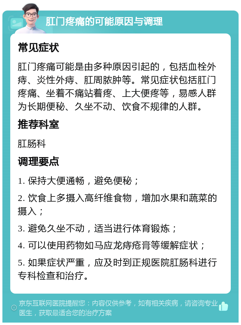 肛门疼痛的可能原因与调理 常见症状 肛门疼痛可能是由多种原因引起的，包括血栓外痔、炎性外痔、肛周脓肿等。常见症状包括肛门疼痛、坐着不痛站着疼、上大便疼等，易感人群为长期便秘、久坐不动、饮食不规律的人群。 推荐科室 肛肠科 调理要点 1. 保持大便通畅，避免便秘； 2. 饮食上多摄入高纤维食物，增加水果和蔬菜的摄入； 3. 避免久坐不动，适当进行体育锻炼； 4. 可以使用药物如马应龙痔疮膏等缓解症状； 5. 如果症状严重，应及时到正规医院肛肠科进行专科检查和治疗。