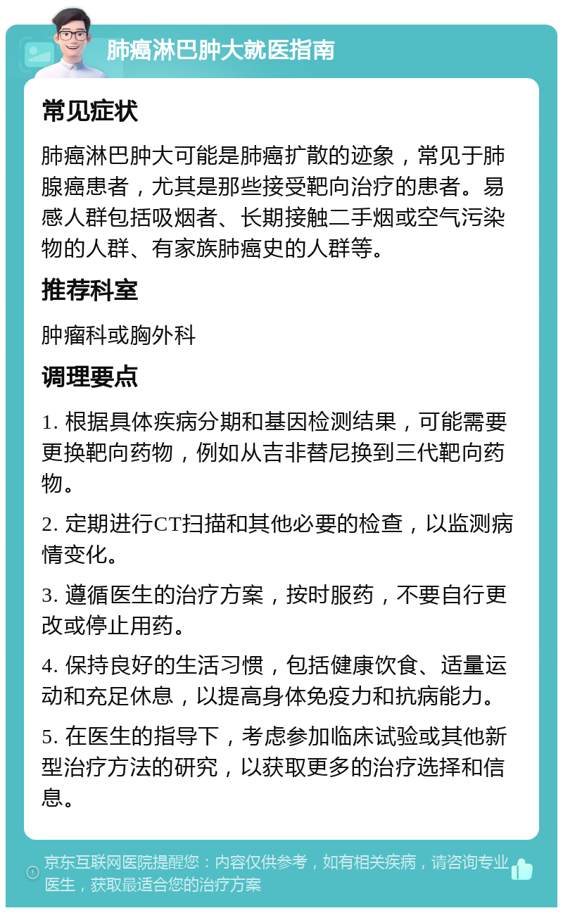 肺癌淋巴肿大就医指南 常见症状 肺癌淋巴肿大可能是肺癌扩散的迹象，常见于肺腺癌患者，尤其是那些接受靶向治疗的患者。易感人群包括吸烟者、长期接触二手烟或空气污染物的人群、有家族肺癌史的人群等。 推荐科室 肿瘤科或胸外科 调理要点 1. 根据具体疾病分期和基因检测结果，可能需要更换靶向药物，例如从吉非替尼换到三代靶向药物。 2. 定期进行CT扫描和其他必要的检查，以监测病情变化。 3. 遵循医生的治疗方案，按时服药，不要自行更改或停止用药。 4. 保持良好的生活习惯，包括健康饮食、适量运动和充足休息，以提高身体免疫力和抗病能力。 5. 在医生的指导下，考虑参加临床试验或其他新型治疗方法的研究，以获取更多的治疗选择和信息。