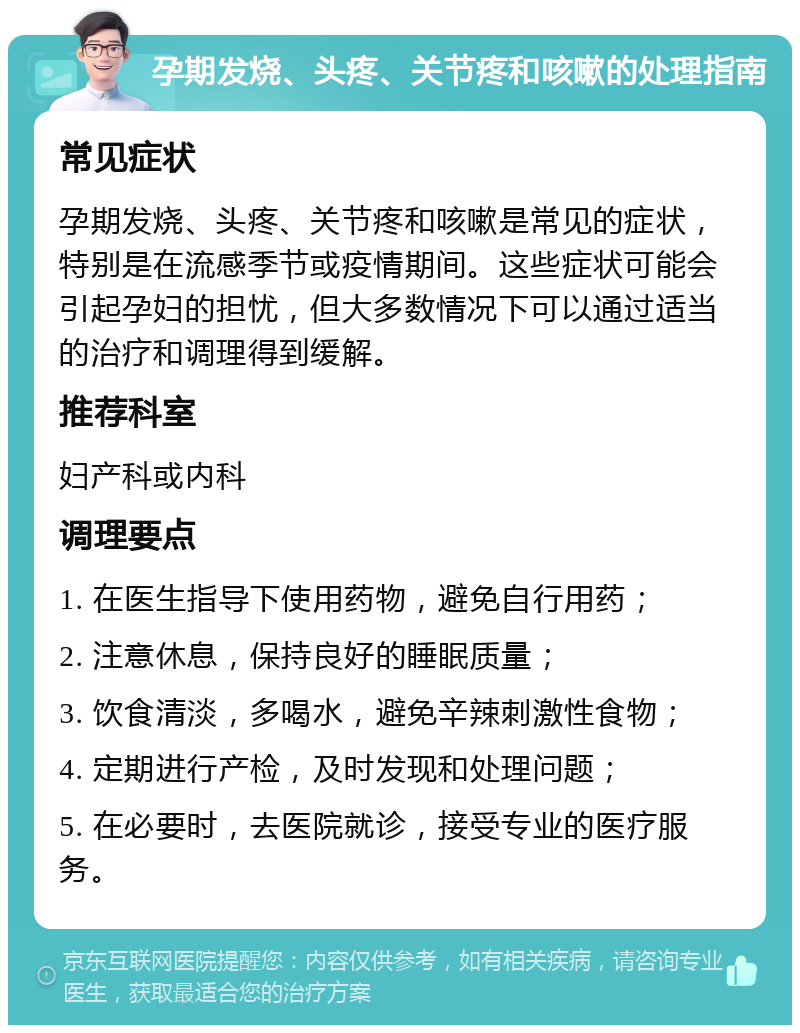 孕期发烧、头疼、关节疼和咳嗽的处理指南 常见症状 孕期发烧、头疼、关节疼和咳嗽是常见的症状，特别是在流感季节或疫情期间。这些症状可能会引起孕妇的担忧，但大多数情况下可以通过适当的治疗和调理得到缓解。 推荐科室 妇产科或内科 调理要点 1. 在医生指导下使用药物，避免自行用药； 2. 注意休息，保持良好的睡眠质量； 3. 饮食清淡，多喝水，避免辛辣刺激性食物； 4. 定期进行产检，及时发现和处理问题； 5. 在必要时，去医院就诊，接受专业的医疗服务。