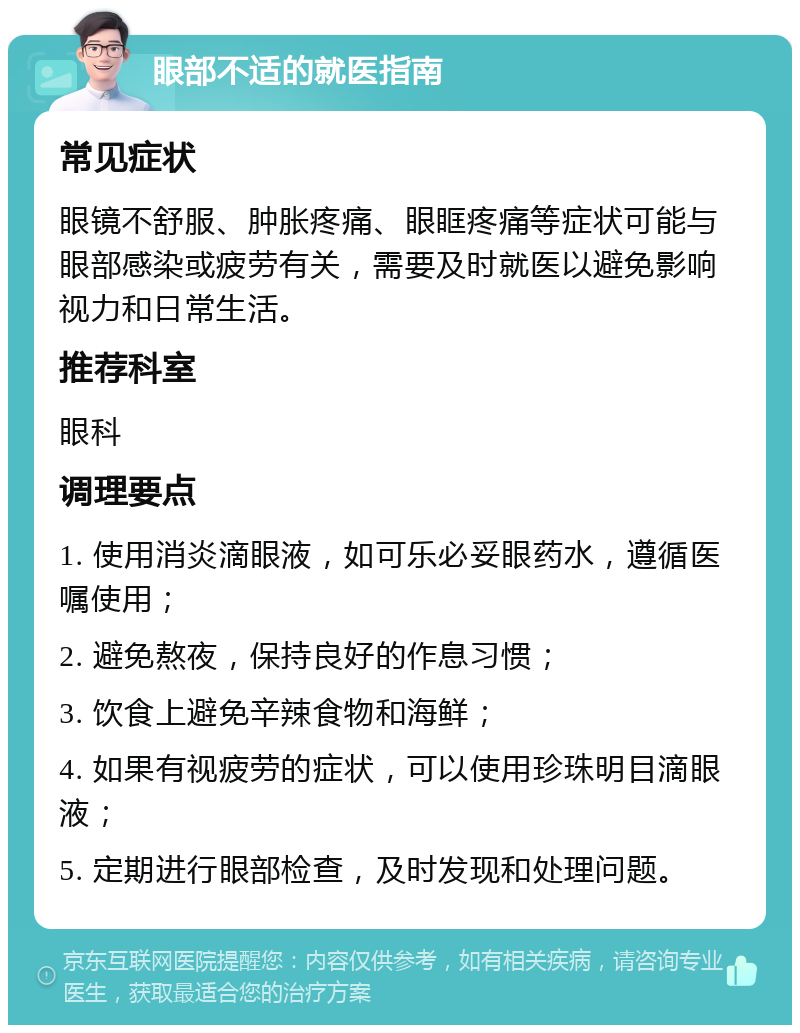 眼部不适的就医指南 常见症状 眼镜不舒服、肿胀疼痛、眼眶疼痛等症状可能与眼部感染或疲劳有关，需要及时就医以避免影响视力和日常生活。 推荐科室 眼科 调理要点 1. 使用消炎滴眼液，如可乐必妥眼药水，遵循医嘱使用； 2. 避免熬夜，保持良好的作息习惯； 3. 饮食上避免辛辣食物和海鲜； 4. 如果有视疲劳的症状，可以使用珍珠明目滴眼液； 5. 定期进行眼部检查，及时发现和处理问题。