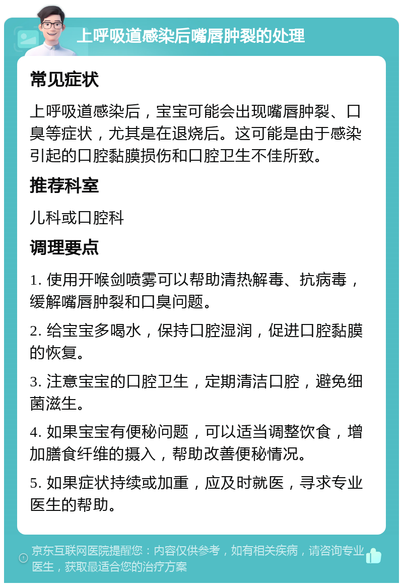 上呼吸道感染后嘴唇肿裂的处理 常见症状 上呼吸道感染后，宝宝可能会出现嘴唇肿裂、口臭等症状，尤其是在退烧后。这可能是由于感染引起的口腔黏膜损伤和口腔卫生不佳所致。 推荐科室 儿科或口腔科 调理要点 1. 使用开喉剑喷雾可以帮助清热解毒、抗病毒，缓解嘴唇肿裂和口臭问题。 2. 给宝宝多喝水，保持口腔湿润，促进口腔黏膜的恢复。 3. 注意宝宝的口腔卫生，定期清洁口腔，避免细菌滋生。 4. 如果宝宝有便秘问题，可以适当调整饮食，增加膳食纤维的摄入，帮助改善便秘情况。 5. 如果症状持续或加重，应及时就医，寻求专业医生的帮助。