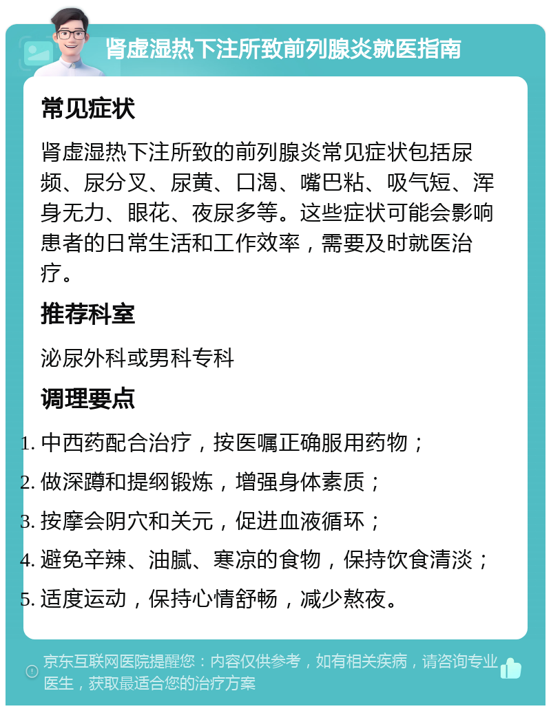 肾虚湿热下注所致前列腺炎就医指南 常见症状 肾虚湿热下注所致的前列腺炎常见症状包括尿频、尿分叉、尿黄、口渴、嘴巴粘、吸气短、浑身无力、眼花、夜尿多等。这些症状可能会影响患者的日常生活和工作效率，需要及时就医治疗。 推荐科室 泌尿外科或男科专科 调理要点 中西药配合治疗，按医嘱正确服用药物； 做深蹲和提纲锻炼，增强身体素质； 按摩会阴穴和关元，促进血液循环； 避免辛辣、油腻、寒凉的食物，保持饮食清淡； 适度运动，保持心情舒畅，减少熬夜。