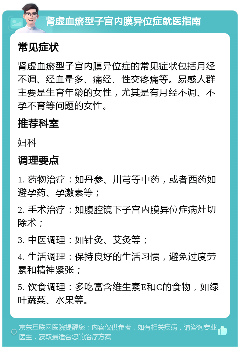 肾虚血瘀型子宫内膜异位症就医指南 常见症状 肾虚血瘀型子宫内膜异位症的常见症状包括月经不调、经血量多、痛经、性交疼痛等。易感人群主要是生育年龄的女性，尤其是有月经不调、不孕不育等问题的女性。 推荐科室 妇科 调理要点 1. 药物治疗：如丹参、川芎等中药，或者西药如避孕药、孕激素等； 2. 手术治疗：如腹腔镜下子宫内膜异位症病灶切除术； 3. 中医调理：如针灸、艾灸等； 4. 生活调理：保持良好的生活习惯，避免过度劳累和精神紧张； 5. 饮食调理：多吃富含维生素E和C的食物，如绿叶蔬菜、水果等。