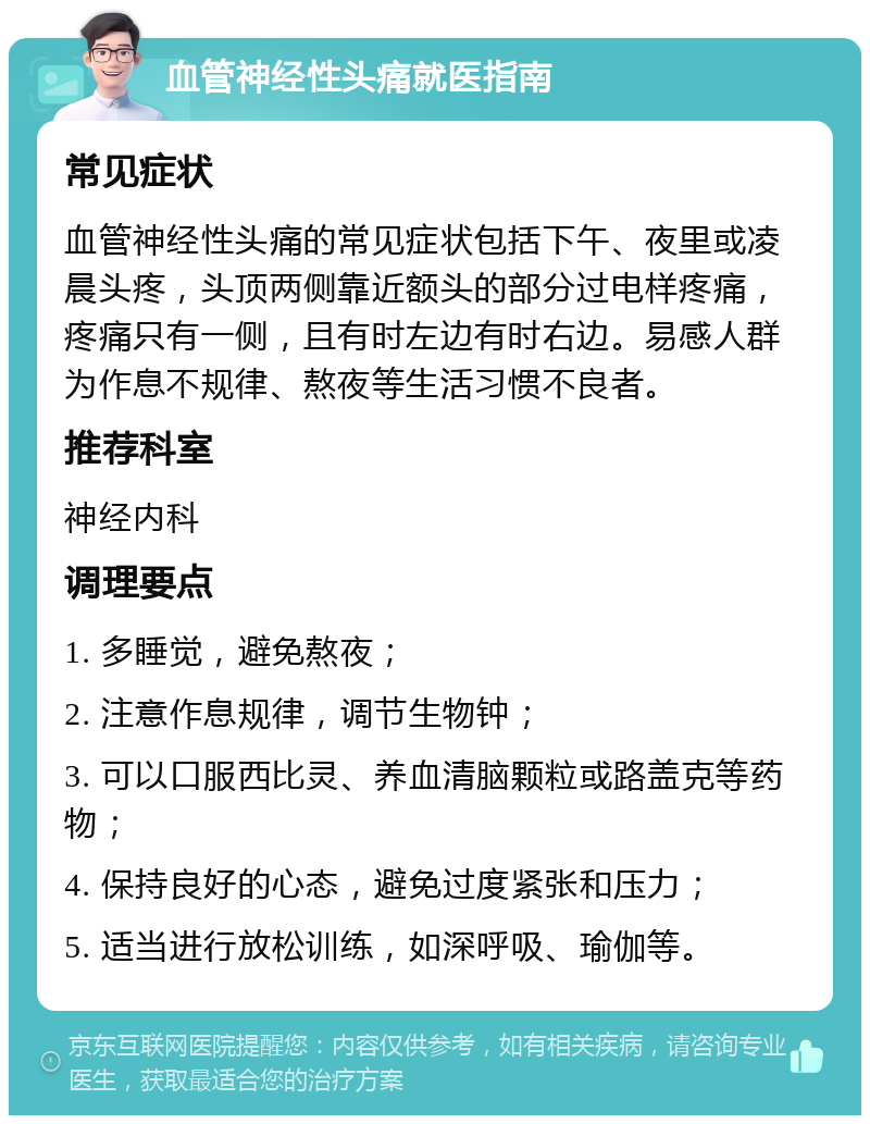 血管神经性头痛就医指南 常见症状 血管神经性头痛的常见症状包括下午、夜里或凌晨头疼，头顶两侧靠近额头的部分过电样疼痛，疼痛只有一侧，且有时左边有时右边。易感人群为作息不规律、熬夜等生活习惯不良者。 推荐科室 神经内科 调理要点 1. 多睡觉，避免熬夜； 2. 注意作息规律，调节生物钟； 3. 可以口服西比灵、养血清脑颗粒或路盖克等药物； 4. 保持良好的心态，避免过度紧张和压力； 5. 适当进行放松训练，如深呼吸、瑜伽等。