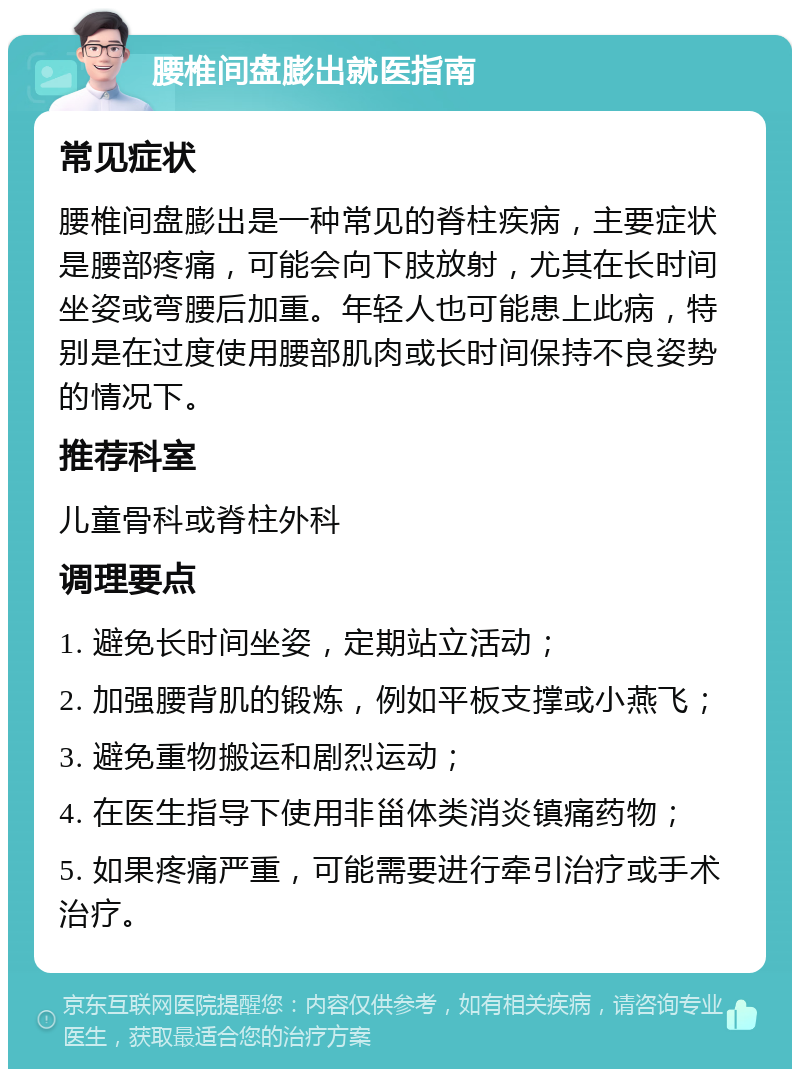 腰椎间盘膨出就医指南 常见症状 腰椎间盘膨出是一种常见的脊柱疾病，主要症状是腰部疼痛，可能会向下肢放射，尤其在长时间坐姿或弯腰后加重。年轻人也可能患上此病，特别是在过度使用腰部肌肉或长时间保持不良姿势的情况下。 推荐科室 儿童骨科或脊柱外科 调理要点 1. 避免长时间坐姿，定期站立活动； 2. 加强腰背肌的锻炼，例如平板支撑或小燕飞； 3. 避免重物搬运和剧烈运动； 4. 在医生指导下使用非甾体类消炎镇痛药物； 5. 如果疼痛严重，可能需要进行牵引治疗或手术治疗。