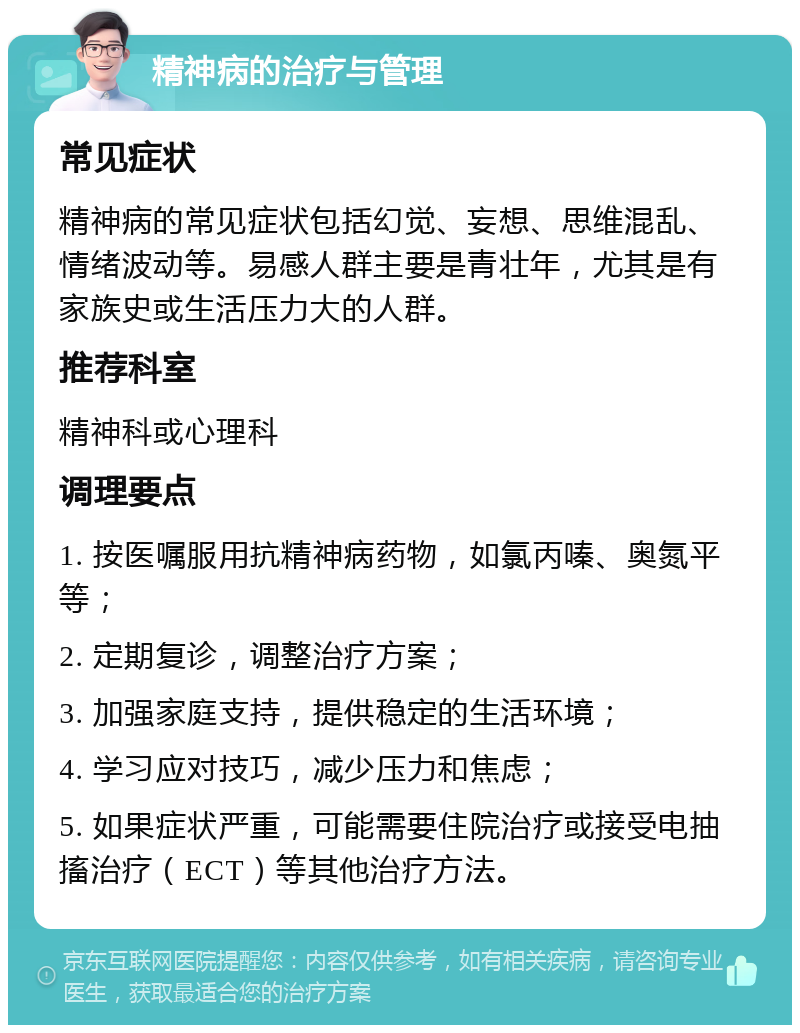 精神病的治疗与管理 常见症状 精神病的常见症状包括幻觉、妄想、思维混乱、情绪波动等。易感人群主要是青壮年，尤其是有家族史或生活压力大的人群。 推荐科室 精神科或心理科 调理要点 1. 按医嘱服用抗精神病药物，如氯丙嗪、奥氮平等； 2. 定期复诊，调整治疗方案； 3. 加强家庭支持，提供稳定的生活环境； 4. 学习应对技巧，减少压力和焦虑； 5. 如果症状严重，可能需要住院治疗或接受电抽搐治疗（ECT）等其他治疗方法。