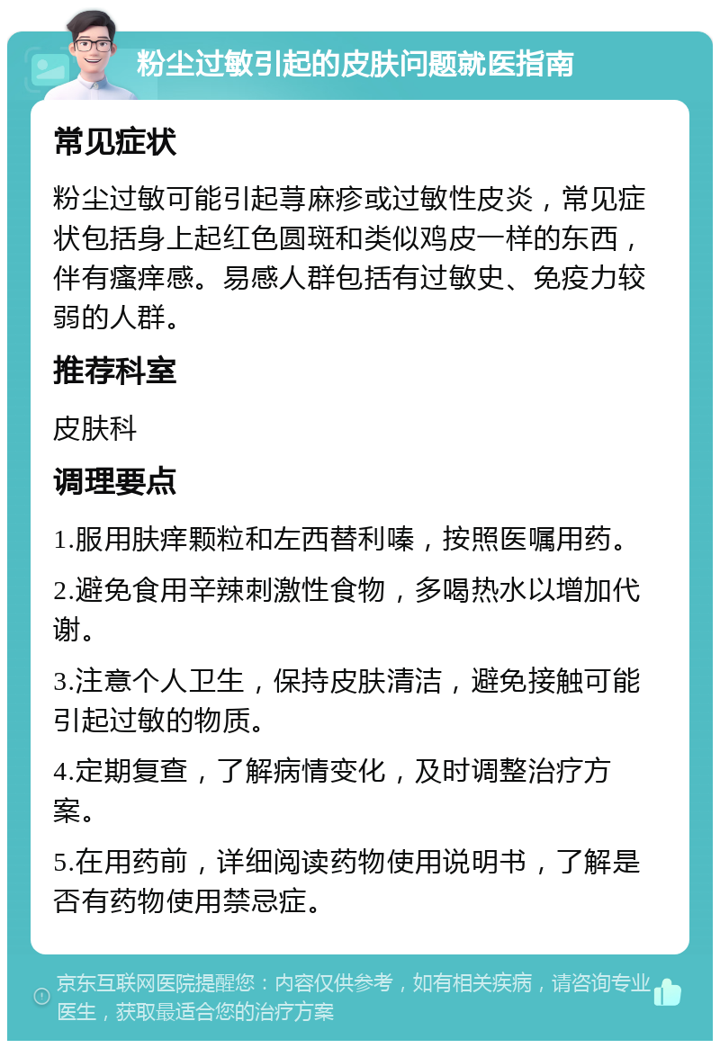 粉尘过敏引起的皮肤问题就医指南 常见症状 粉尘过敏可能引起荨麻疹或过敏性皮炎，常见症状包括身上起红色圆斑和类似鸡皮一样的东西，伴有瘙痒感。易感人群包括有过敏史、免疫力较弱的人群。 推荐科室 皮肤科 调理要点 1.服用肤痒颗粒和左西替利嗪，按照医嘱用药。 2.避免食用辛辣刺激性食物，多喝热水以增加代谢。 3.注意个人卫生，保持皮肤清洁，避免接触可能引起过敏的物质。 4.定期复查，了解病情变化，及时调整治疗方案。 5.在用药前，详细阅读药物使用说明书，了解是否有药物使用禁忌症。