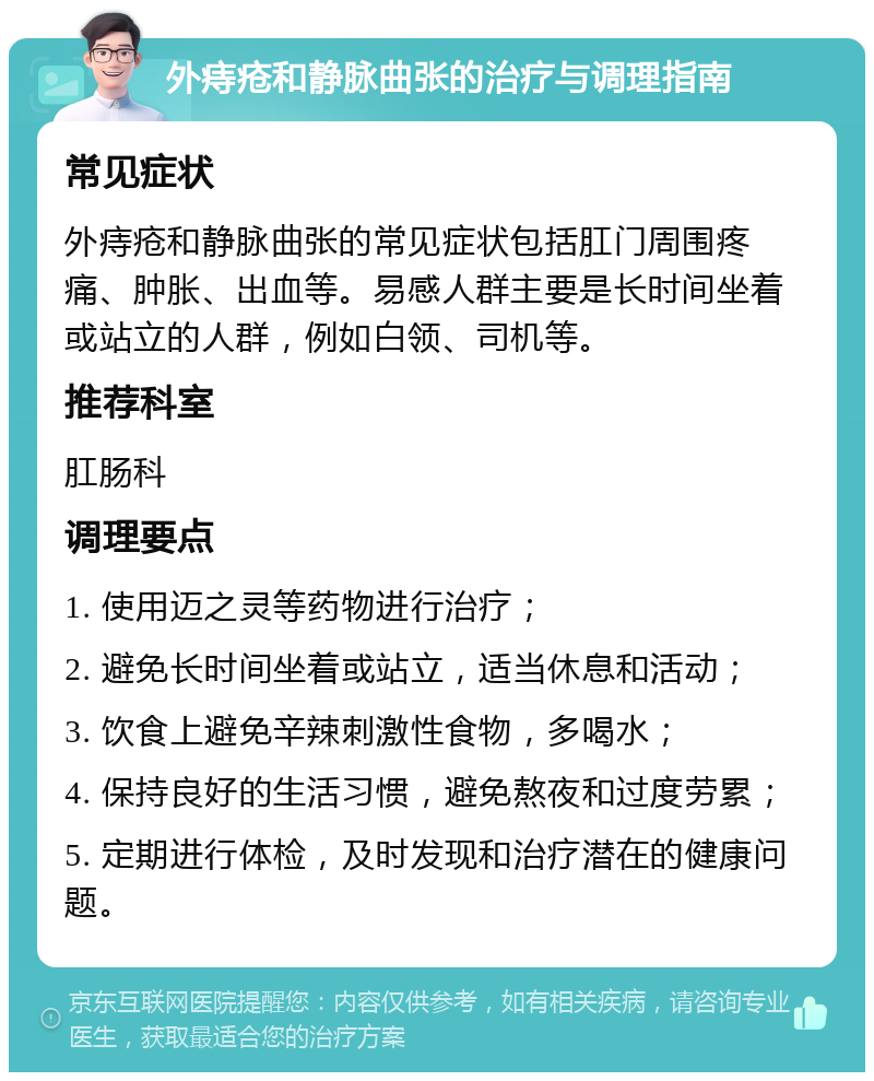 外痔疮和静脉曲张的治疗与调理指南 常见症状 外痔疮和静脉曲张的常见症状包括肛门周围疼痛、肿胀、出血等。易感人群主要是长时间坐着或站立的人群，例如白领、司机等。 推荐科室 肛肠科 调理要点 1. 使用迈之灵等药物进行治疗； 2. 避免长时间坐着或站立，适当休息和活动； 3. 饮食上避免辛辣刺激性食物，多喝水； 4. 保持良好的生活习惯，避免熬夜和过度劳累； 5. 定期进行体检，及时发现和治疗潜在的健康问题。