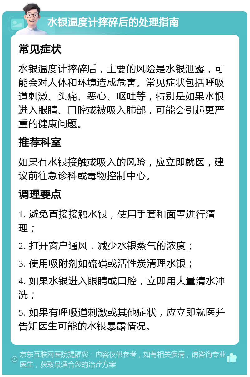 水银温度计摔碎后的处理指南 常见症状 水银温度计摔碎后，主要的风险是水银泄露，可能会对人体和环境造成危害。常见症状包括呼吸道刺激、头痛、恶心、呕吐等，特别是如果水银进入眼睛、口腔或被吸入肺部，可能会引起更严重的健康问题。 推荐科室 如果有水银接触或吸入的风险，应立即就医，建议前往急诊科或毒物控制中心。 调理要点 1. 避免直接接触水银，使用手套和面罩进行清理； 2. 打开窗户通风，减少水银蒸气的浓度； 3. 使用吸附剂如硫磺或活性炭清理水银； 4. 如果水银进入眼睛或口腔，立即用大量清水冲洗； 5. 如果有呼吸道刺激或其他症状，应立即就医并告知医生可能的水银暴露情况。