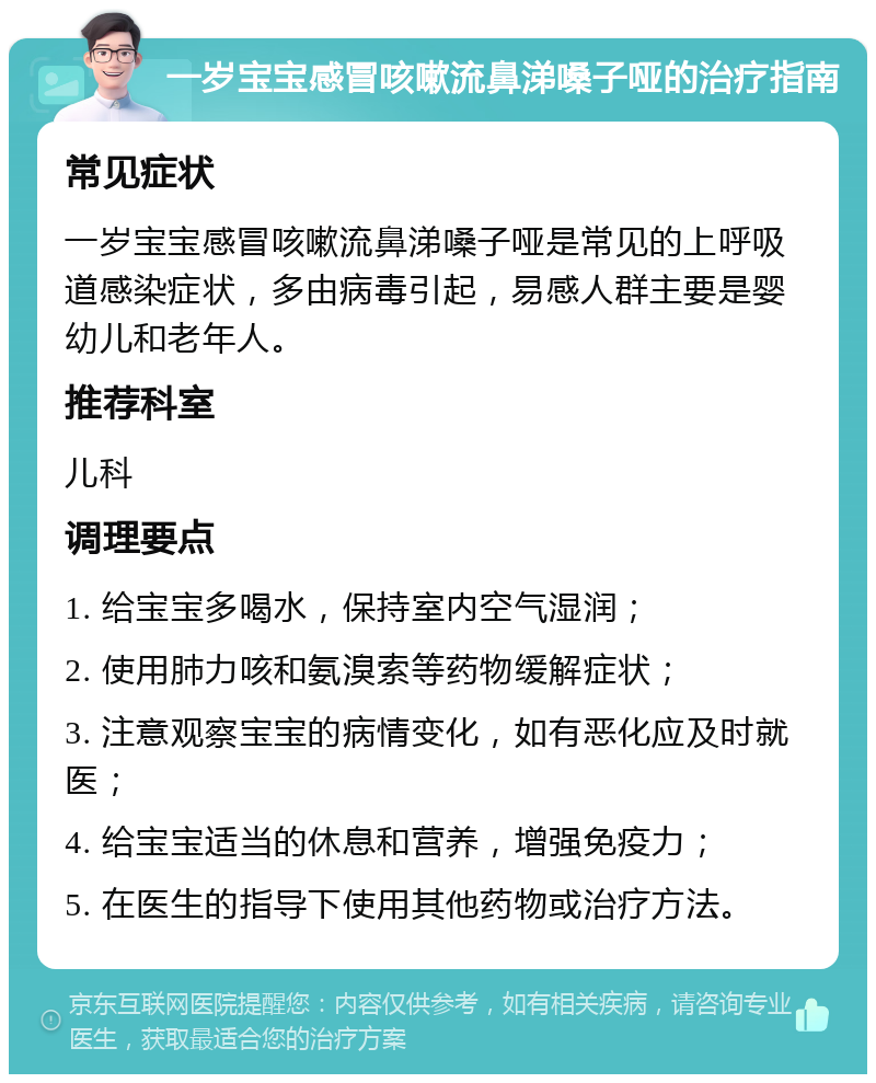 一岁宝宝感冒咳嗽流鼻涕嗓子哑的治疗指南 常见症状 一岁宝宝感冒咳嗽流鼻涕嗓子哑是常见的上呼吸道感染症状，多由病毒引起，易感人群主要是婴幼儿和老年人。 推荐科室 儿科 调理要点 1. 给宝宝多喝水，保持室内空气湿润； 2. 使用肺力咳和氨溴索等药物缓解症状； 3. 注意观察宝宝的病情变化，如有恶化应及时就医； 4. 给宝宝适当的休息和营养，增强免疫力； 5. 在医生的指导下使用其他药物或治疗方法。