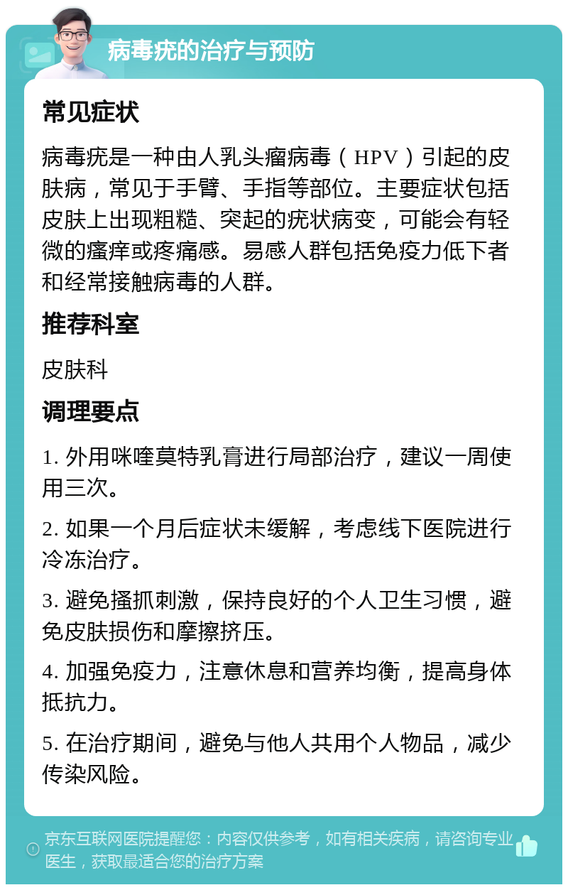 病毒疣的治疗与预防 常见症状 病毒疣是一种由人乳头瘤病毒（HPV）引起的皮肤病，常见于手臂、手指等部位。主要症状包括皮肤上出现粗糙、突起的疣状病变，可能会有轻微的瘙痒或疼痛感。易感人群包括免疫力低下者和经常接触病毒的人群。 推荐科室 皮肤科 调理要点 1. 外用咪喹莫特乳膏进行局部治疗，建议一周使用三次。 2. 如果一个月后症状未缓解，考虑线下医院进行冷冻治疗。 3. 避免搔抓刺激，保持良好的个人卫生习惯，避免皮肤损伤和摩擦挤压。 4. 加强免疫力，注意休息和营养均衡，提高身体抵抗力。 5. 在治疗期间，避免与他人共用个人物品，减少传染风险。