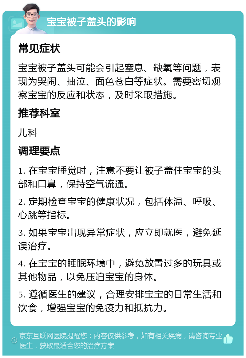 宝宝被子盖头的影响 常见症状 宝宝被子盖头可能会引起窒息、缺氧等问题，表现为哭闹、抽泣、面色苍白等症状。需要密切观察宝宝的反应和状态，及时采取措施。 推荐科室 儿科 调理要点 1. 在宝宝睡觉时，注意不要让被子盖住宝宝的头部和口鼻，保持空气流通。 2. 定期检查宝宝的健康状况，包括体温、呼吸、心跳等指标。 3. 如果宝宝出现异常症状，应立即就医，避免延误治疗。 4. 在宝宝的睡眠环境中，避免放置过多的玩具或其他物品，以免压迫宝宝的身体。 5. 遵循医生的建议，合理安排宝宝的日常生活和饮食，增强宝宝的免疫力和抵抗力。