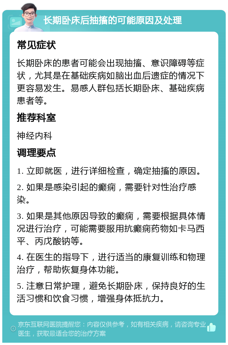 长期卧床后抽搐的可能原因及处理 常见症状 长期卧床的患者可能会出现抽搐、意识障碍等症状，尤其是在基础疾病如脑出血后遗症的情况下更容易发生。易感人群包括长期卧床、基础疾病患者等。 推荐科室 神经内科 调理要点 1. 立即就医，进行详细检查，确定抽搐的原因。 2. 如果是感染引起的癫痫，需要针对性治疗感染。 3. 如果是其他原因导致的癫痫，需要根据具体情况进行治疗，可能需要服用抗癫痫药物如卡马西平、丙戊酸钠等。 4. 在医生的指导下，进行适当的康复训练和物理治疗，帮助恢复身体功能。 5. 注意日常护理，避免长期卧床，保持良好的生活习惯和饮食习惯，增强身体抵抗力。