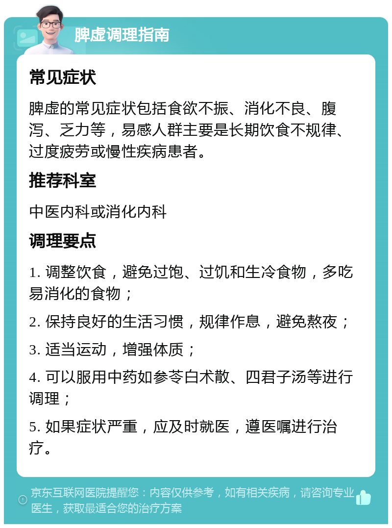 脾虚调理指南 常见症状 脾虚的常见症状包括食欲不振、消化不良、腹泻、乏力等，易感人群主要是长期饮食不规律、过度疲劳或慢性疾病患者。 推荐科室 中医内科或消化内科 调理要点 1. 调整饮食，避免过饱、过饥和生冷食物，多吃易消化的食物； 2. 保持良好的生活习惯，规律作息，避免熬夜； 3. 适当运动，增强体质； 4. 可以服用中药如参苓白术散、四君子汤等进行调理； 5. 如果症状严重，应及时就医，遵医嘱进行治疗。