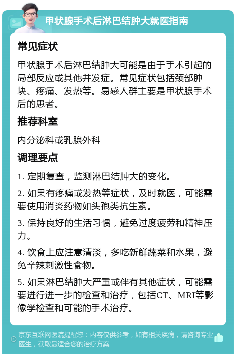 甲状腺手术后淋巴结肿大就医指南 常见症状 甲状腺手术后淋巴结肿大可能是由于手术引起的局部反应或其他并发症。常见症状包括颈部肿块、疼痛、发热等。易感人群主要是甲状腺手术后的患者。 推荐科室 内分泌科或乳腺外科 调理要点 1. 定期复查，监测淋巴结肿大的变化。 2. 如果有疼痛或发热等症状，及时就医，可能需要使用消炎药物如头孢类抗生素。 3. 保持良好的生活习惯，避免过度疲劳和精神压力。 4. 饮食上应注意清淡，多吃新鲜蔬菜和水果，避免辛辣刺激性食物。 5. 如果淋巴结肿大严重或伴有其他症状，可能需要进行进一步的检查和治疗，包括CT、MRI等影像学检查和可能的手术治疗。