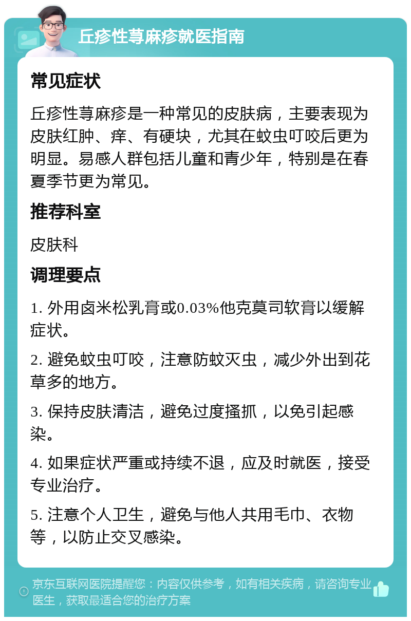 丘疹性荨麻疹就医指南 常见症状 丘疹性荨麻疹是一种常见的皮肤病，主要表现为皮肤红肿、痒、有硬块，尤其在蚊虫叮咬后更为明显。易感人群包括儿童和青少年，特别是在春夏季节更为常见。 推荐科室 皮肤科 调理要点 1. 外用卤米松乳膏或0.03%他克莫司软膏以缓解症状。 2. 避免蚊虫叮咬，注意防蚊灭虫，减少外出到花草多的地方。 3. 保持皮肤清洁，避免过度搔抓，以免引起感染。 4. 如果症状严重或持续不退，应及时就医，接受专业治疗。 5. 注意个人卫生，避免与他人共用毛巾、衣物等，以防止交叉感染。