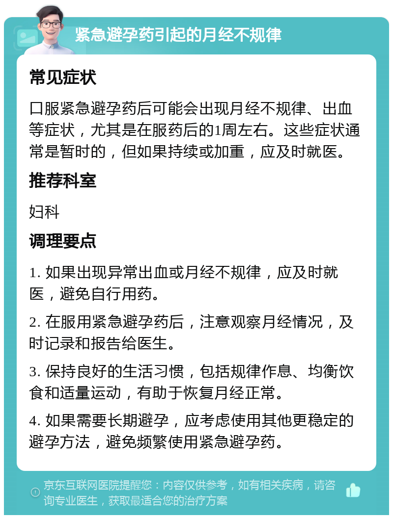 紧急避孕药引起的月经不规律 常见症状 口服紧急避孕药后可能会出现月经不规律、出血等症状，尤其是在服药后的1周左右。这些症状通常是暂时的，但如果持续或加重，应及时就医。 推荐科室 妇科 调理要点 1. 如果出现异常出血或月经不规律，应及时就医，避免自行用药。 2. 在服用紧急避孕药后，注意观察月经情况，及时记录和报告给医生。 3. 保持良好的生活习惯，包括规律作息、均衡饮食和适量运动，有助于恢复月经正常。 4. 如果需要长期避孕，应考虑使用其他更稳定的避孕方法，避免频繁使用紧急避孕药。