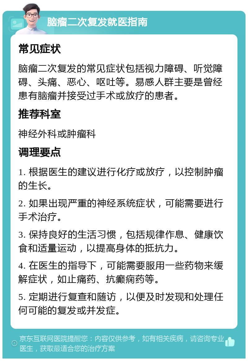 脑瘤二次复发就医指南 常见症状 脑瘤二次复发的常见症状包括视力障碍、听觉障碍、头痛、恶心、呕吐等。易感人群主要是曾经患有脑瘤并接受过手术或放疗的患者。 推荐科室 神经外科或肿瘤科 调理要点 1. 根据医生的建议进行化疗或放疗，以控制肿瘤的生长。 2. 如果出现严重的神经系统症状，可能需要进行手术治疗。 3. 保持良好的生活习惯，包括规律作息、健康饮食和适量运动，以提高身体的抵抗力。 4. 在医生的指导下，可能需要服用一些药物来缓解症状，如止痛药、抗癫痫药等。 5. 定期进行复查和随访，以便及时发现和处理任何可能的复发或并发症。