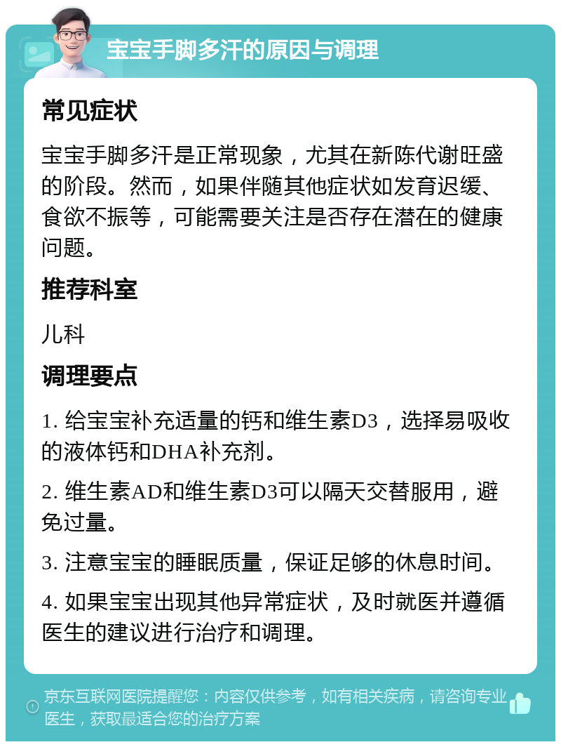 宝宝手脚多汗的原因与调理 常见症状 宝宝手脚多汗是正常现象，尤其在新陈代谢旺盛的阶段。然而，如果伴随其他症状如发育迟缓、食欲不振等，可能需要关注是否存在潜在的健康问题。 推荐科室 儿科 调理要点 1. 给宝宝补充适量的钙和维生素D3，选择易吸收的液体钙和DHA补充剂。 2. 维生素AD和维生素D3可以隔天交替服用，避免过量。 3. 注意宝宝的睡眠质量，保证足够的休息时间。 4. 如果宝宝出现其他异常症状，及时就医并遵循医生的建议进行治疗和调理。