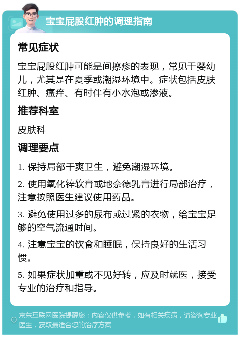 宝宝屁股红肿的调理指南 常见症状 宝宝屁股红肿可能是间擦疹的表现，常见于婴幼儿，尤其是在夏季或潮湿环境中。症状包括皮肤红肿、瘙痒、有时伴有小水泡或渗液。 推荐科室 皮肤科 调理要点 1. 保持局部干爽卫生，避免潮湿环境。 2. 使用氧化锌软膏或地奈德乳膏进行局部治疗，注意按照医生建议使用药品。 3. 避免使用过多的尿布或过紧的衣物，给宝宝足够的空气流通时间。 4. 注意宝宝的饮食和睡眠，保持良好的生活习惯。 5. 如果症状加重或不见好转，应及时就医，接受专业的治疗和指导。