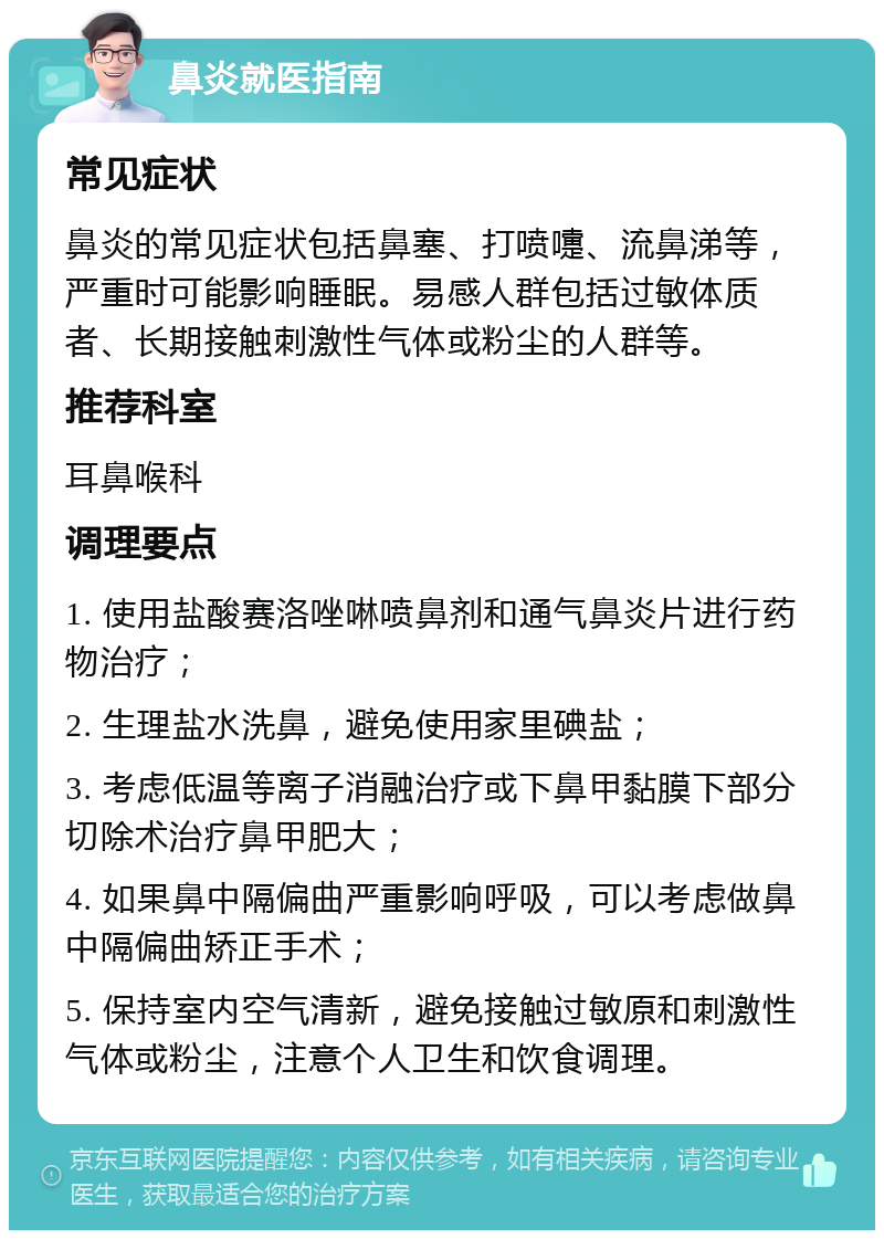 鼻炎就医指南 常见症状 鼻炎的常见症状包括鼻塞、打喷嚏、流鼻涕等，严重时可能影响睡眠。易感人群包括过敏体质者、长期接触刺激性气体或粉尘的人群等。 推荐科室 耳鼻喉科 调理要点 1. 使用盐酸赛洛唑啉喷鼻剂和通气鼻炎片进行药物治疗； 2. 生理盐水洗鼻，避免使用家里碘盐； 3. 考虑低温等离子消融治疗或下鼻甲黏膜下部分切除术治疗鼻甲肥大； 4. 如果鼻中隔偏曲严重影响呼吸，可以考虑做鼻中隔偏曲矫正手术； 5. 保持室内空气清新，避免接触过敏原和刺激性气体或粉尘，注意个人卫生和饮食调理。