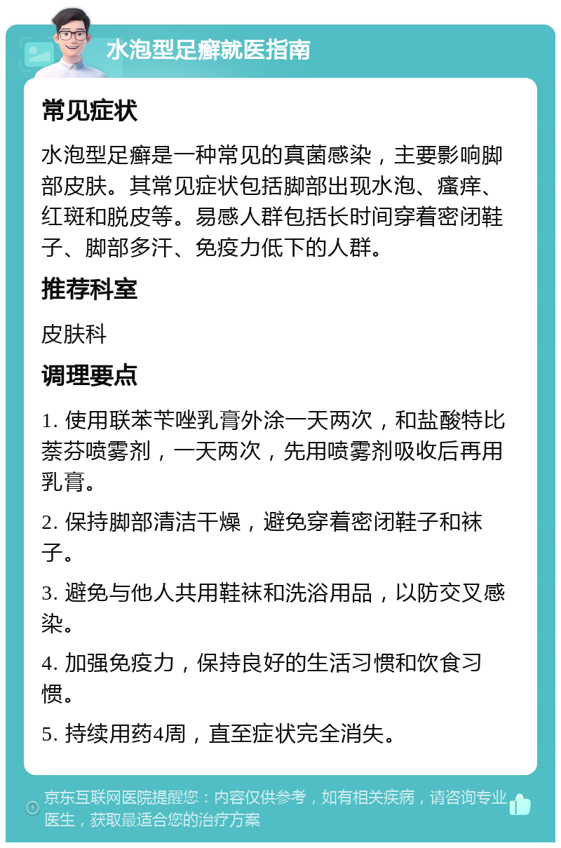 水泡型足癣就医指南 常见症状 水泡型足癣是一种常见的真菌感染，主要影响脚部皮肤。其常见症状包括脚部出现水泡、瘙痒、红斑和脱皮等。易感人群包括长时间穿着密闭鞋子、脚部多汗、免疫力低下的人群。 推荐科室 皮肤科 调理要点 1. 使用联苯苄唑乳膏外涂一天两次，和盐酸特比萘芬喷雾剂，一天两次，先用喷雾剂吸收后再用乳膏。 2. 保持脚部清洁干燥，避免穿着密闭鞋子和袜子。 3. 避免与他人共用鞋袜和洗浴用品，以防交叉感染。 4. 加强免疫力，保持良好的生活习惯和饮食习惯。 5. 持续用药4周，直至症状完全消失。