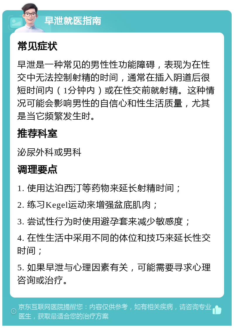 早泄就医指南 常见症状 早泄是一种常见的男性性功能障碍，表现为在性交中无法控制射精的时间，通常在插入阴道后很短时间内（1分钟内）或在性交前就射精。这种情况可能会影响男性的自信心和性生活质量，尤其是当它频繁发生时。 推荐科室 泌尿外科或男科 调理要点 1. 使用达泊西汀等药物来延长射精时间； 2. 练习Kegel运动来增强盆底肌肉； 3. 尝试性行为时使用避孕套来减少敏感度； 4. 在性生活中采用不同的体位和技巧来延长性交时间； 5. 如果早泄与心理因素有关，可能需要寻求心理咨询或治疗。