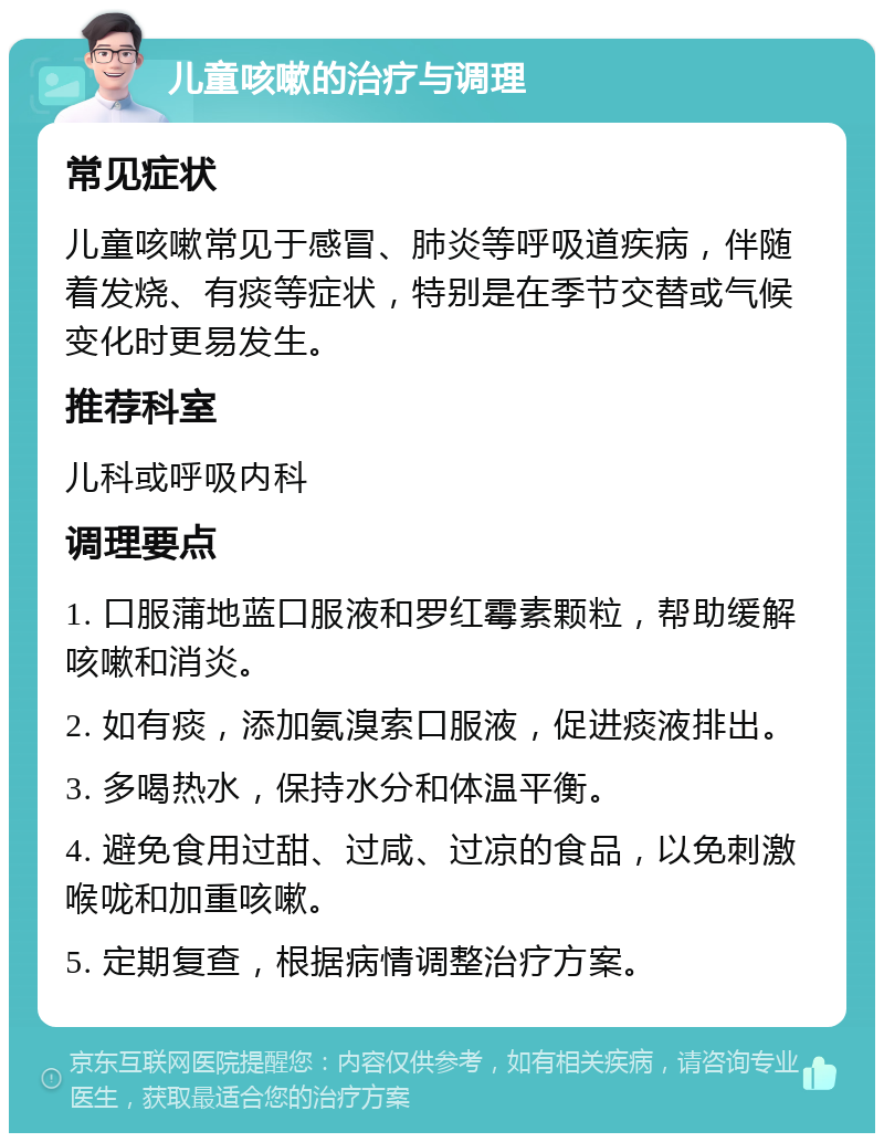 儿童咳嗽的治疗与调理 常见症状 儿童咳嗽常见于感冒、肺炎等呼吸道疾病，伴随着发烧、有痰等症状，特别是在季节交替或气候变化时更易发生。 推荐科室 儿科或呼吸内科 调理要点 1. 口服蒲地蓝口服液和罗红霉素颗粒，帮助缓解咳嗽和消炎。 2. 如有痰，添加氨溴索口服液，促进痰液排出。 3. 多喝热水，保持水分和体温平衡。 4. 避免食用过甜、过咸、过凉的食品，以免刺激喉咙和加重咳嗽。 5. 定期复查，根据病情调整治疗方案。