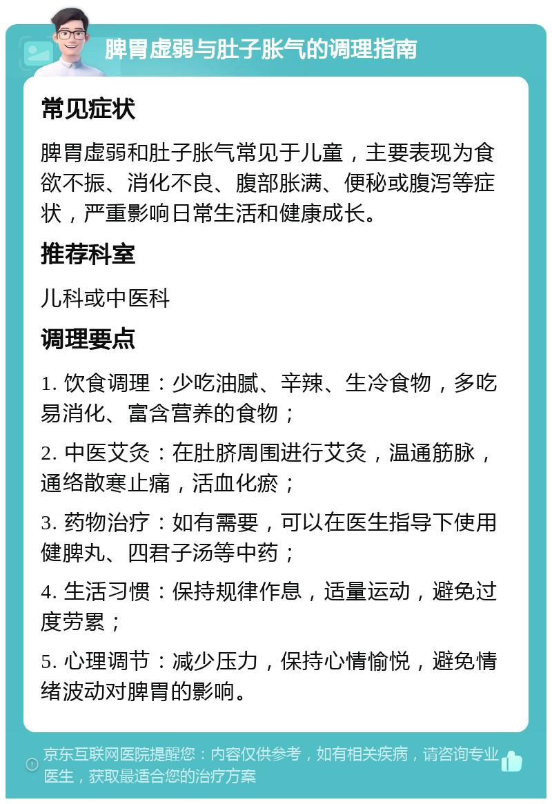 脾胃虚弱与肚子胀气的调理指南 常见症状 脾胃虚弱和肚子胀气常见于儿童，主要表现为食欲不振、消化不良、腹部胀满、便秘或腹泻等症状，严重影响日常生活和健康成长。 推荐科室 儿科或中医科 调理要点 1. 饮食调理：少吃油腻、辛辣、生冷食物，多吃易消化、富含营养的食物； 2. 中医艾灸：在肚脐周围进行艾灸，温通筋脉，通络散寒止痛，活血化瘀； 3. 药物治疗：如有需要，可以在医生指导下使用健脾丸、四君子汤等中药； 4. 生活习惯：保持规律作息，适量运动，避免过度劳累； 5. 心理调节：减少压力，保持心情愉悦，避免情绪波动对脾胃的影响。