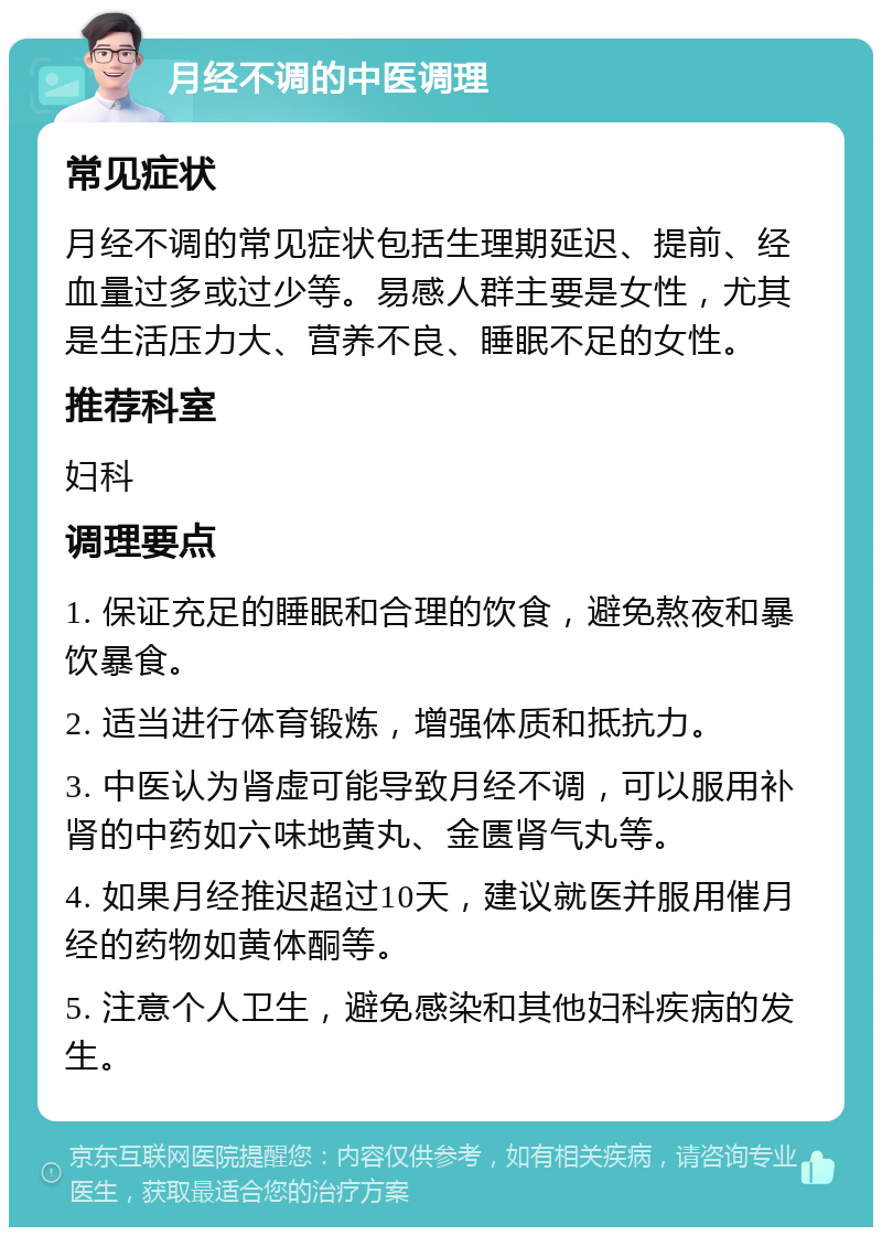 月经不调的中医调理 常见症状 月经不调的常见症状包括生理期延迟、提前、经血量过多或过少等。易感人群主要是女性，尤其是生活压力大、营养不良、睡眠不足的女性。 推荐科室 妇科 调理要点 1. 保证充足的睡眠和合理的饮食，避免熬夜和暴饮暴食。 2. 适当进行体育锻炼，增强体质和抵抗力。 3. 中医认为肾虚可能导致月经不调，可以服用补肾的中药如六味地黄丸、金匮肾气丸等。 4. 如果月经推迟超过10天，建议就医并服用催月经的药物如黄体酮等。 5. 注意个人卫生，避免感染和其他妇科疾病的发生。