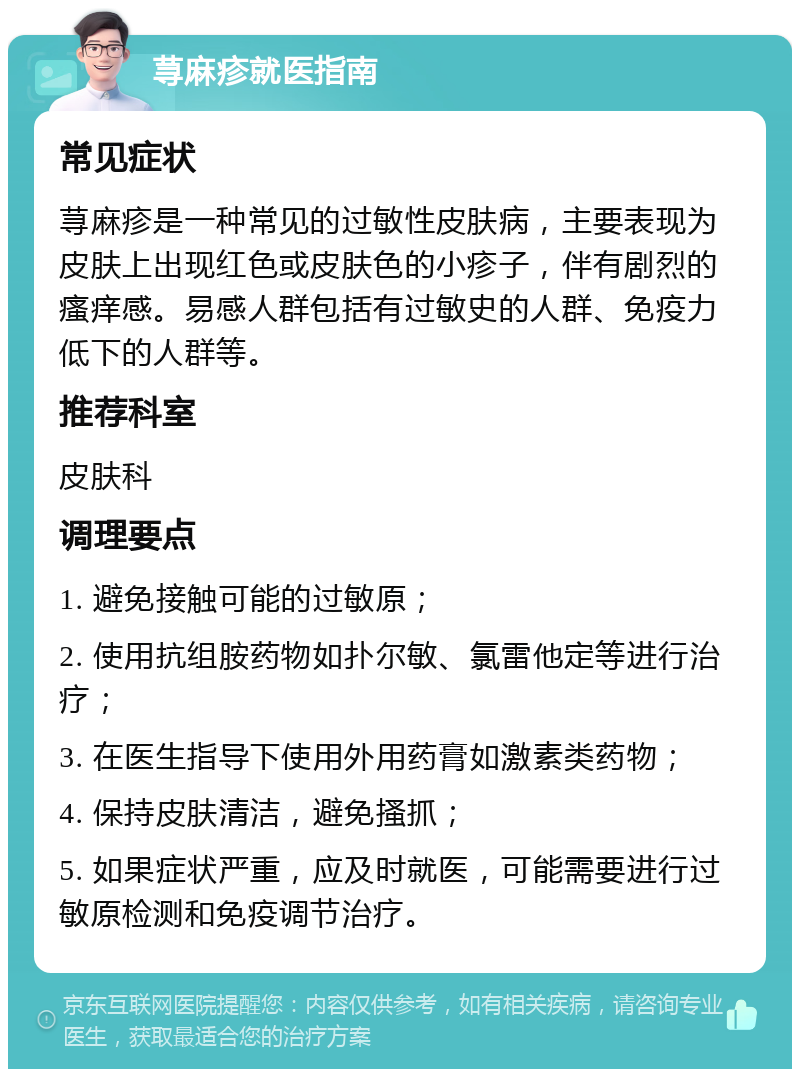 荨麻疹就医指南 常见症状 荨麻疹是一种常见的过敏性皮肤病，主要表现为皮肤上出现红色或皮肤色的小疹子，伴有剧烈的瘙痒感。易感人群包括有过敏史的人群、免疫力低下的人群等。 推荐科室 皮肤科 调理要点 1. 避免接触可能的过敏原； 2. 使用抗组胺药物如扑尔敏、氯雷他定等进行治疗； 3. 在医生指导下使用外用药膏如激素类药物； 4. 保持皮肤清洁，避免搔抓； 5. 如果症状严重，应及时就医，可能需要进行过敏原检测和免疫调节治疗。