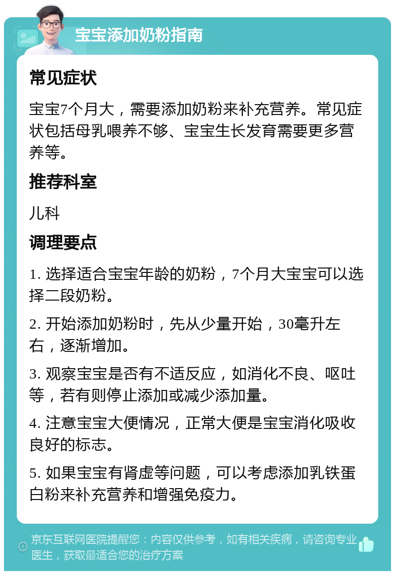 宝宝添加奶粉指南 常见症状 宝宝7个月大，需要添加奶粉来补充营养。常见症状包括母乳喂养不够、宝宝生长发育需要更多营养等。 推荐科室 儿科 调理要点 1. 选择适合宝宝年龄的奶粉，7个月大宝宝可以选择二段奶粉。 2. 开始添加奶粉时，先从少量开始，30毫升左右，逐渐增加。 3. 观察宝宝是否有不适反应，如消化不良、呕吐等，若有则停止添加或减少添加量。 4. 注意宝宝大便情况，正常大便是宝宝消化吸收良好的标志。 5. 如果宝宝有肾虚等问题，可以考虑添加乳铁蛋白粉来补充营养和增强免疫力。