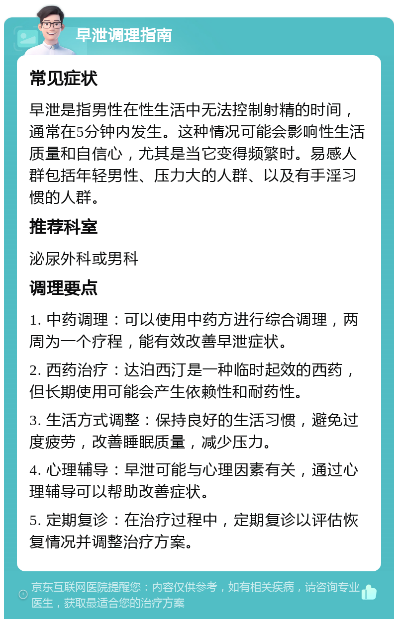 早泄调理指南 常见症状 早泄是指男性在性生活中无法控制射精的时间，通常在5分钟内发生。这种情况可能会影响性生活质量和自信心，尤其是当它变得频繁时。易感人群包括年轻男性、压力大的人群、以及有手淫习惯的人群。 推荐科室 泌尿外科或男科 调理要点 1. 中药调理：可以使用中药方进行综合调理，两周为一个疗程，能有效改善早泄症状。 2. 西药治疗：达泊西汀是一种临时起效的西药，但长期使用可能会产生依赖性和耐药性。 3. 生活方式调整：保持良好的生活习惯，避免过度疲劳，改善睡眠质量，减少压力。 4. 心理辅导：早泄可能与心理因素有关，通过心理辅导可以帮助改善症状。 5. 定期复诊：在治疗过程中，定期复诊以评估恢复情况并调整治疗方案。