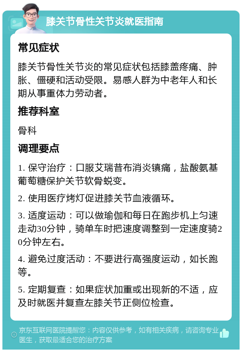 膝关节骨性关节炎就医指南 常见症状 膝关节骨性关节炎的常见症状包括膝盖疼痛、肿胀、僵硬和活动受限。易感人群为中老年人和长期从事重体力劳动者。 推荐科室 骨科 调理要点 1. 保守治疗：口服艾瑞昔布消炎镇痛，盐酸氨基葡萄糖保护关节软骨蜕变。 2. 使用医疗烤灯促进膝关节血液循环。 3. 适度运动：可以做瑜伽和每日在跑步机上匀速走动30分钟，骑单车时把速度调整到一定速度骑20分钟左右。 4. 避免过度活动：不要进行高强度运动，如长跑等。 5. 定期复查：如果症状加重或出现新的不适，应及时就医并复查左膝关节正侧位检查。