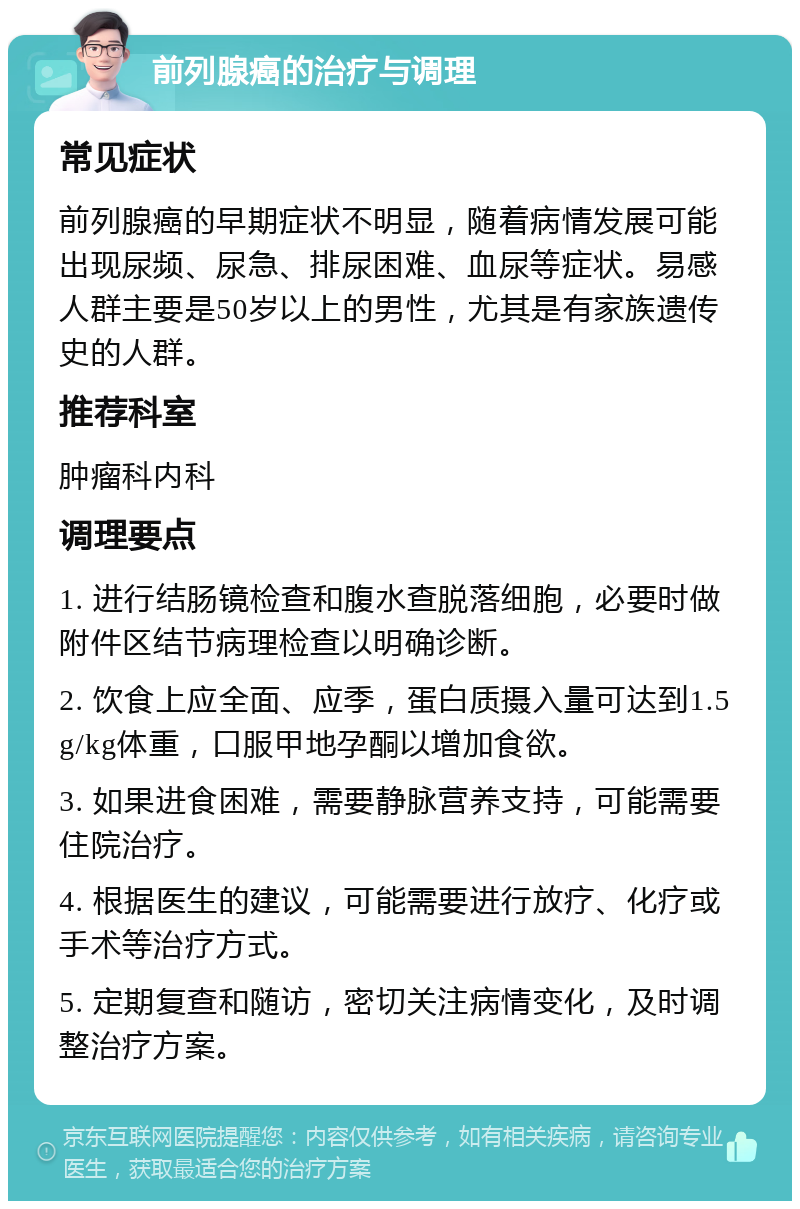 前列腺癌的治疗与调理 常见症状 前列腺癌的早期症状不明显，随着病情发展可能出现尿频、尿急、排尿困难、血尿等症状。易感人群主要是50岁以上的男性，尤其是有家族遗传史的人群。 推荐科室 肿瘤科内科 调理要点 1. 进行结肠镜检查和腹水查脱落细胞，必要时做附件区结节病理检查以明确诊断。 2. 饮食上应全面、应季，蛋白质摄入量可达到1.5g/kg体重，口服甲地孕酮以增加食欲。 3. 如果进食困难，需要静脉营养支持，可能需要住院治疗。 4. 根据医生的建议，可能需要进行放疗、化疗或手术等治疗方式。 5. 定期复查和随访，密切关注病情变化，及时调整治疗方案。