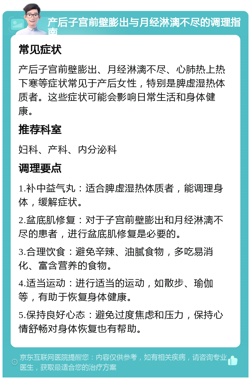 产后子宫前壁膨出与月经淋漓不尽的调理指南 常见症状 产后子宫前壁膨出、月经淋漓不尽、心肺热上热下寒等症状常见于产后女性，特别是脾虚湿热体质者。这些症状可能会影响日常生活和身体健康。 推荐科室 妇科、产科、内分泌科 调理要点 1.补中益气丸：适合脾虚湿热体质者，能调理身体，缓解症状。 2.盆底肌修复：对于子宫前壁膨出和月经淋漓不尽的患者，进行盆底肌修复是必要的。 3.合理饮食：避免辛辣、油腻食物，多吃易消化、富含营养的食物。 4.适当运动：进行适当的运动，如散步、瑜伽等，有助于恢复身体健康。 5.保持良好心态：避免过度焦虑和压力，保持心情舒畅对身体恢复也有帮助。